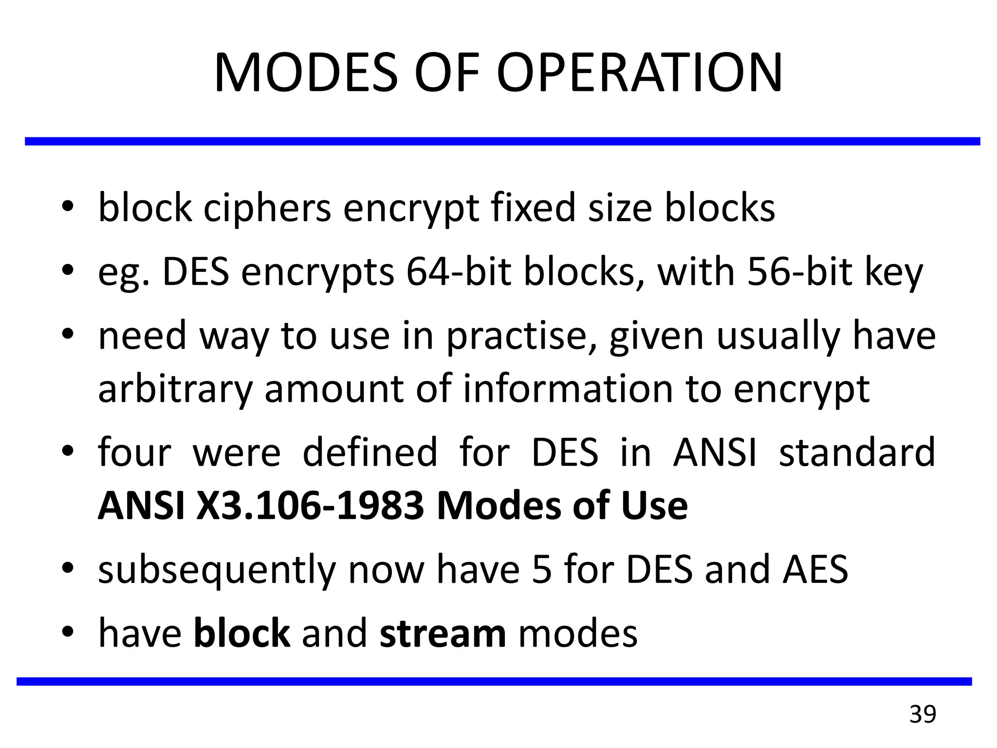 MODES OF OPERATION
• block ciphers encrypt fixed size blocks
• eg. DES encrypts 64-bit blocks, with 56-bit key
• need way to use in practise, given usually have
arbitrary amount of information to encrypt
• four were defined for DES in ANSI standard
ANSI X3.106-1983 Modes of Use
• subsequently now have 5 for DES and AES
• have block and stream modes
39
 