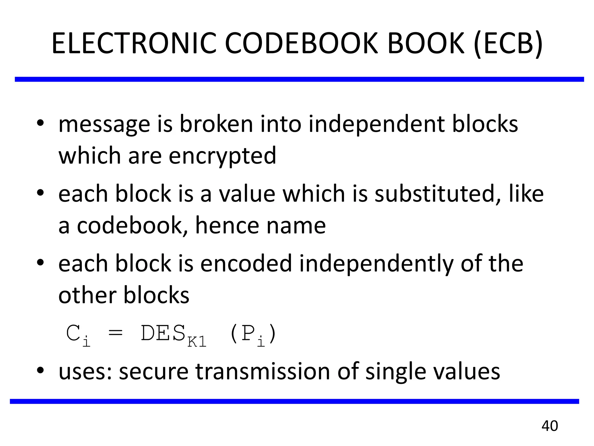 ELECTRONIC CODEBOOK BOOK (ECB)
• message is broken into independent blocks
which are encrypted
• each block is a value which is substituted, like
a codebook, hence name
• each block is encoded independently of the
other blocks
Ci = DESK1 (Pi)
• uses: secure transmission of single values
40
 