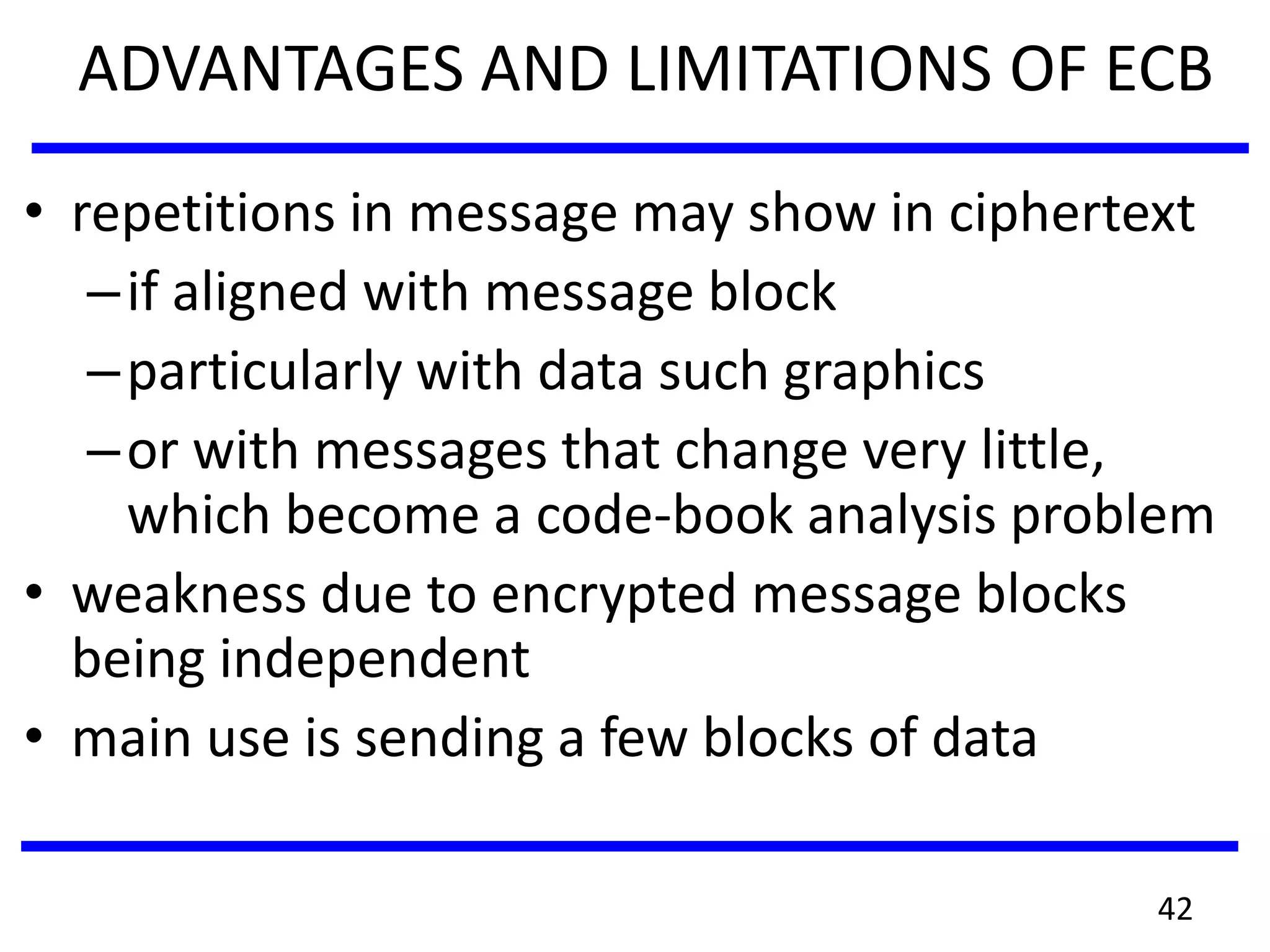 ADVANTAGES AND LIMITATIONS OF ECB
• repetitions in message may show in ciphertext
–if aligned with message block
–particularly with data such graphics
–or with messages that change very little,
which become a code-book analysis problem
• weakness due to encrypted message blocks
being independent
• main use is sending a few blocks of data
42
 
