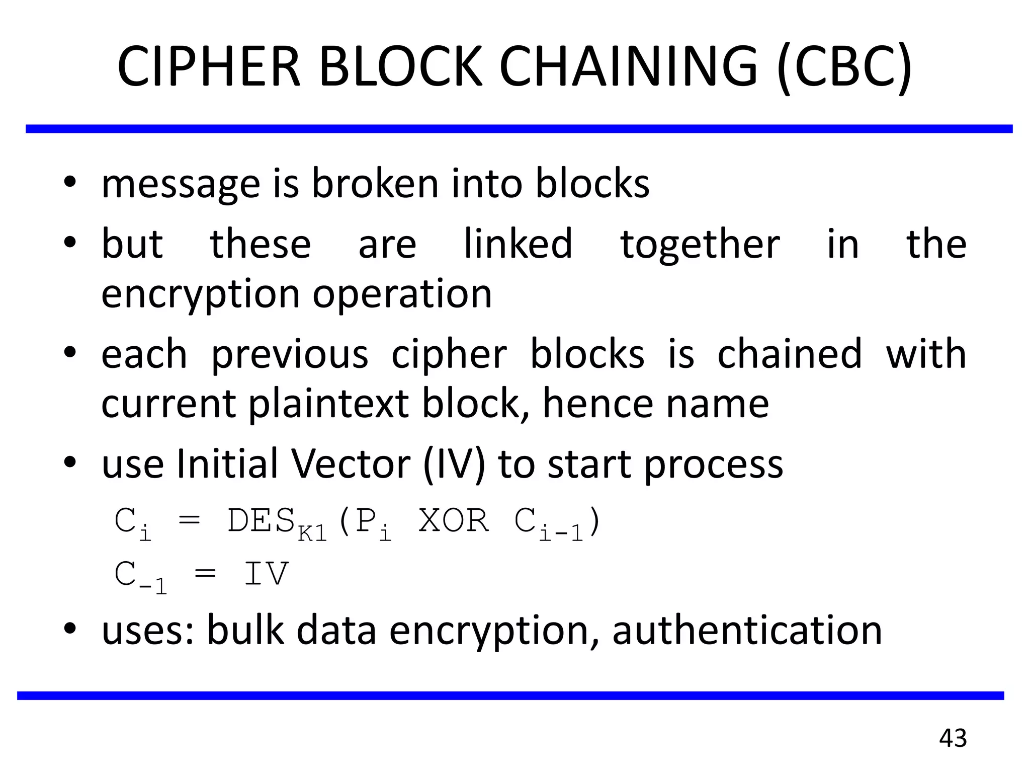 CIPHER BLOCK CHAINING (CBC)
• message is broken into blocks
• but these are linked together in the
encryption operation
• each previous cipher blocks is chained with
current plaintext block, hence name
• use Initial Vector (IV) to start process
Ci = DESK1(Pi XOR Ci-1)
C-1 = IV
• uses: bulk data encryption, authentication
43
 