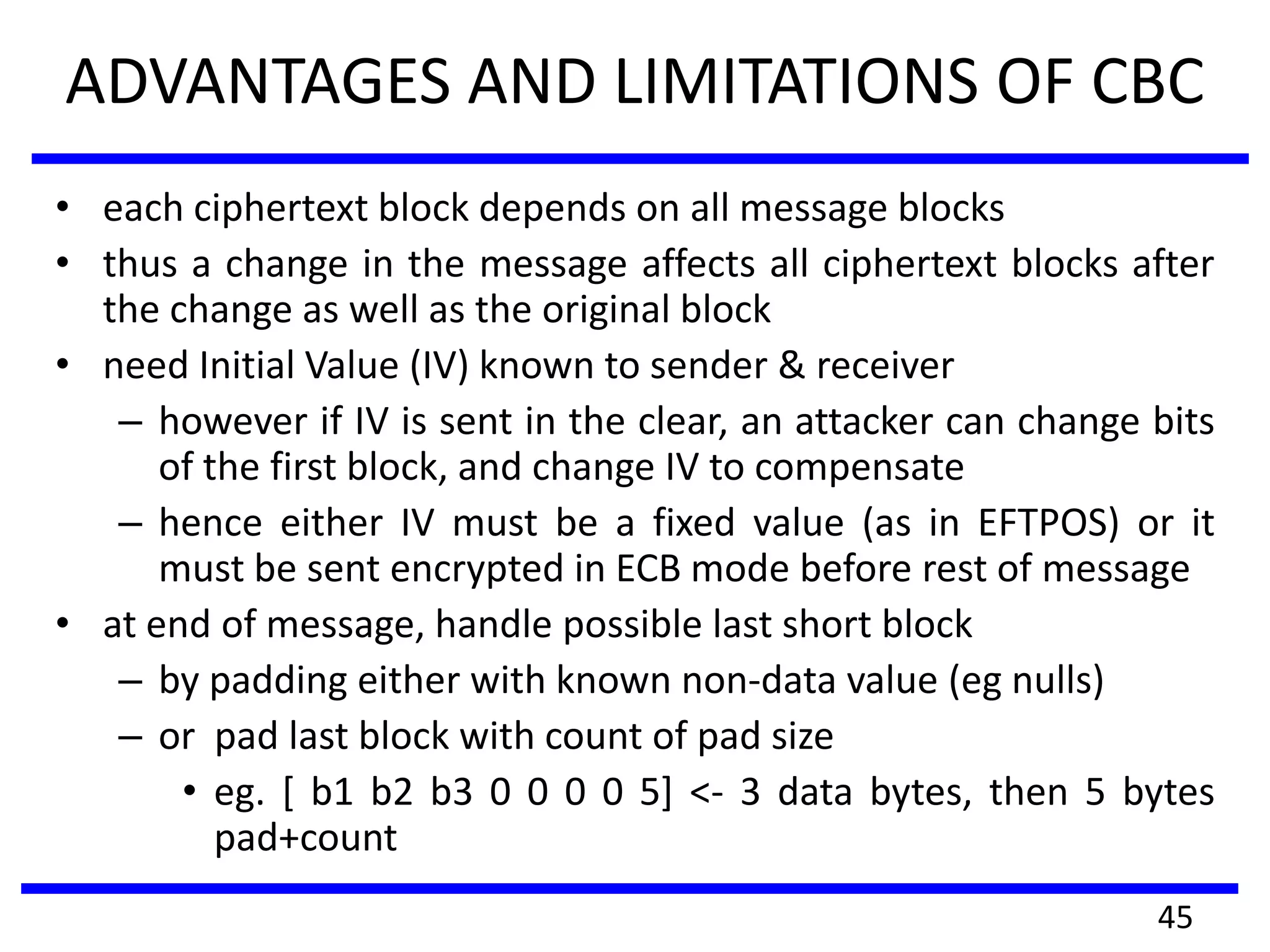 ADVANTAGES AND LIMITATIONS OF CBC
• each ciphertext block depends on all message blocks
• thus a change in the message affects all ciphertext blocks after
the change as well as the original block
• need Initial Value (IV) known to sender & receiver
– however if IV is sent in the clear, an attacker can change bits
of the first block, and change IV to compensate
– hence either IV must be a fixed value (as in EFTPOS) or it
must be sent encrypted in ECB mode before rest of message
• at end of message, handle possible last short block
– by padding either with known non-data value (eg nulls)
– or pad last block with count of pad size
• eg. [ b1 b2 b3 0 0 0 0 5] <- 3 data bytes, then 5 bytes
pad+count
45
 