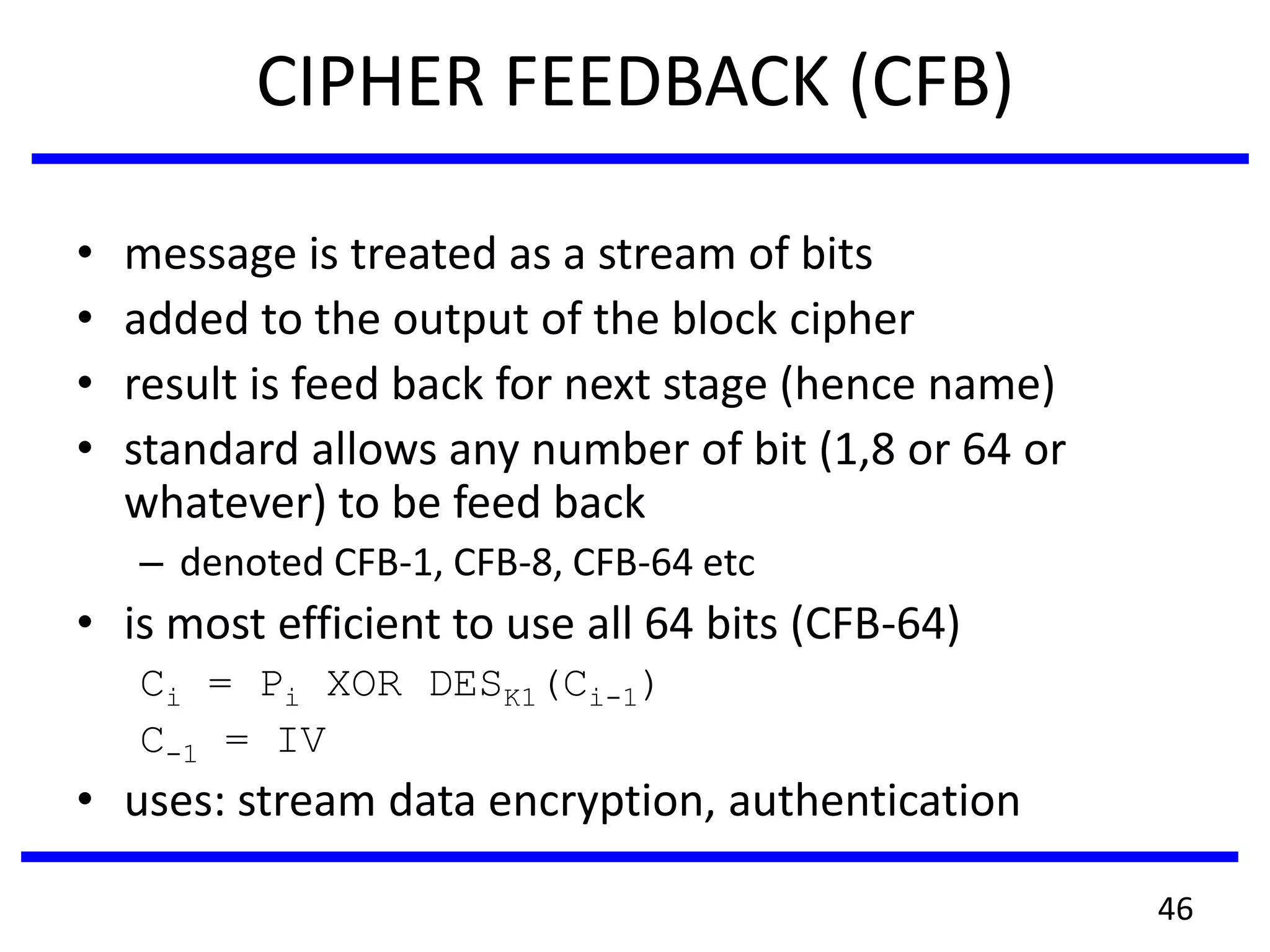 CIPHER FEEDBACK (CFB)
• message is treated as a stream of bits
• added to the output of the block cipher
• result is feed back for next stage (hence name)
• standard allows any number of bit (1,8 or 64 or
whatever) to be feed back
– denoted CFB-1, CFB-8, CFB-64 etc
• is most efficient to use all 64 bits (CFB-64)
Ci = Pi XOR DESK1(Ci-1)
C-1 = IV
• uses: stream data encryption, authentication
46
 