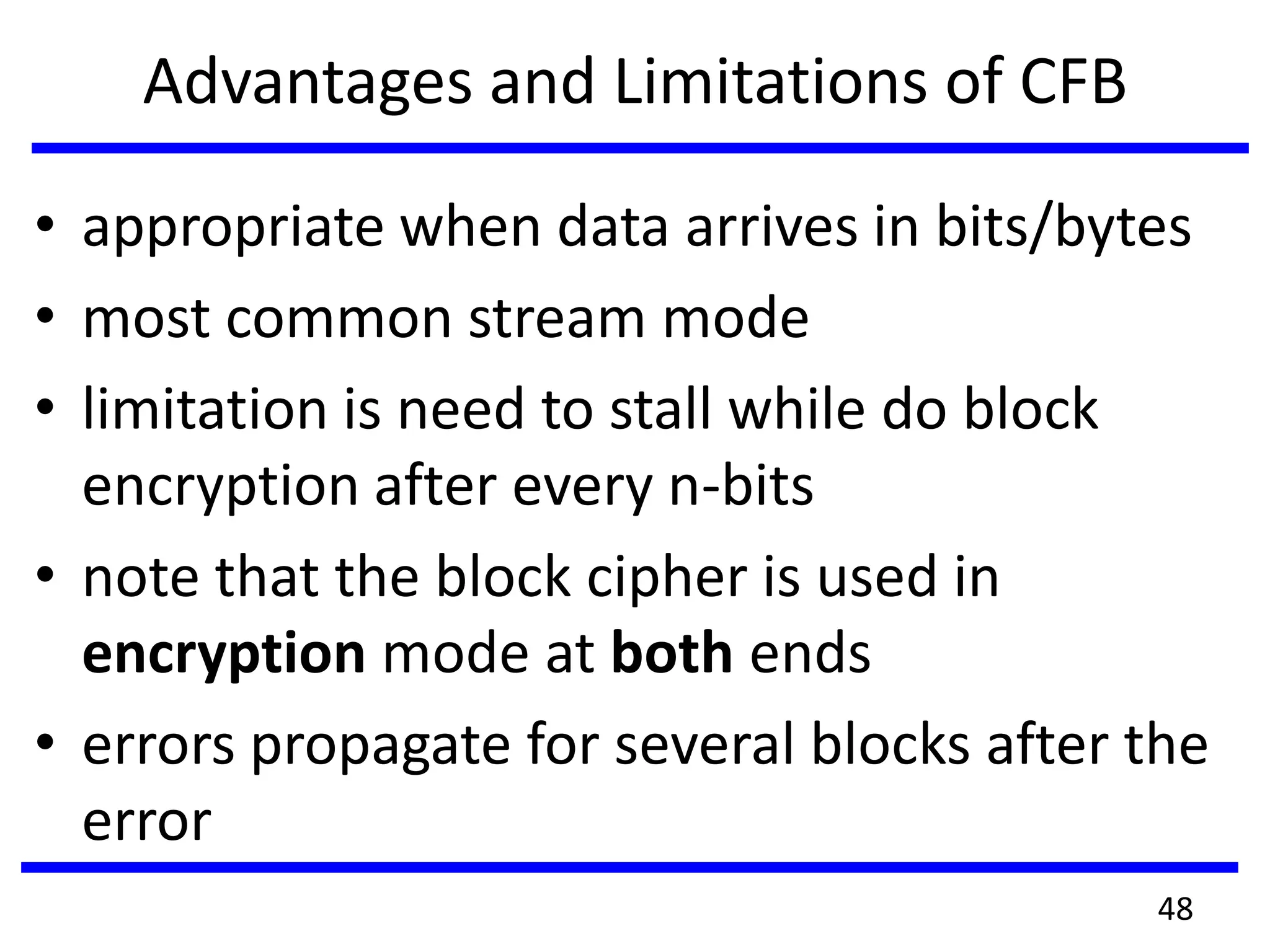 Advantages and Limitations of CFB
• appropriate when data arrives in bits/bytes
• most common stream mode
• limitation is need to stall while do block
encryption after every n-bits
• note that the block cipher is used in
encryption mode at both ends
• errors propagate for several blocks after the
error
48
 