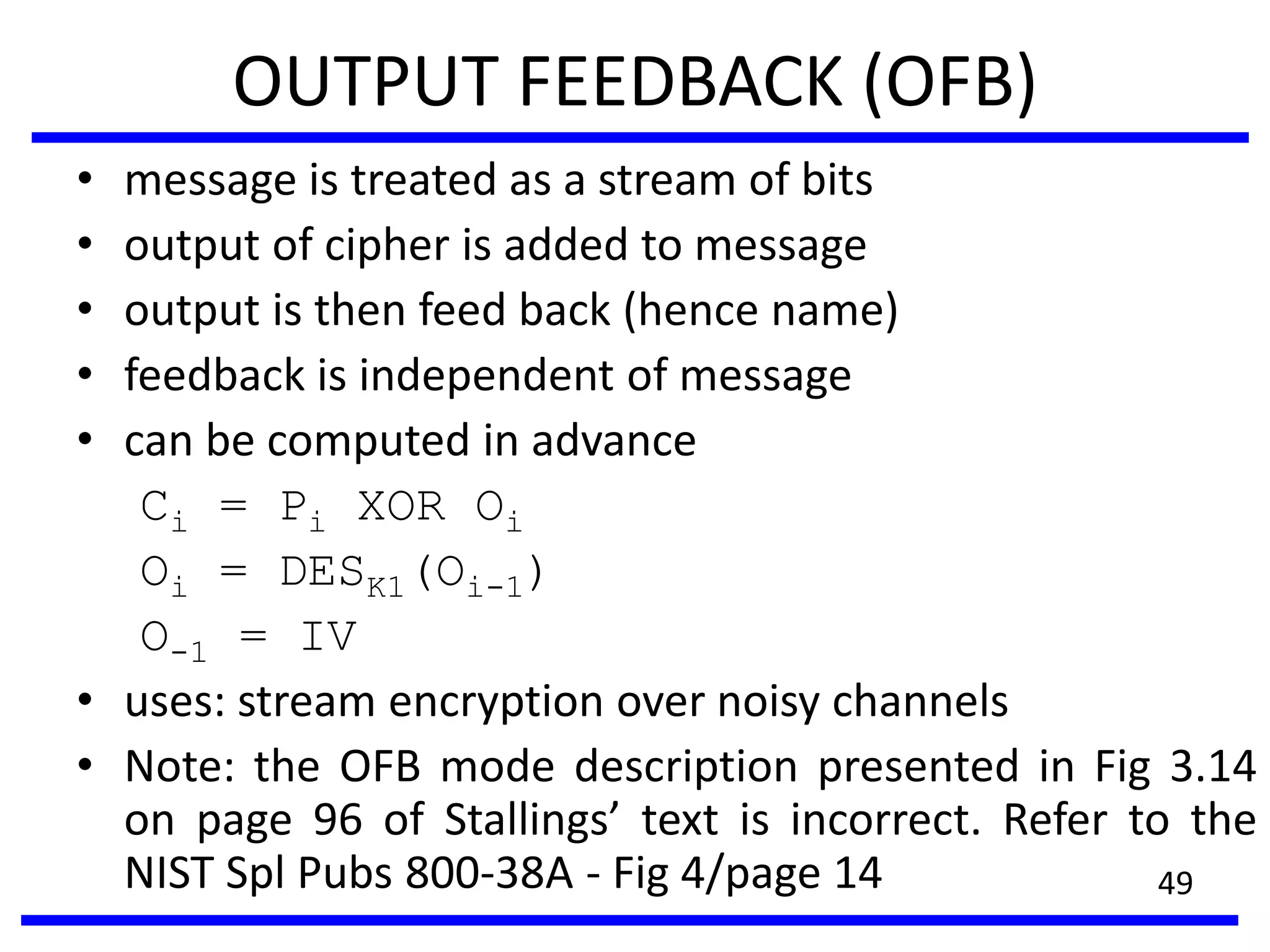 OUTPUT FEEDBACK (OFB)
• message is treated as a stream of bits
• output of cipher is added to message
• output is then feed back (hence name)
• feedback is independent of message
• can be computed in advance
Ci = Pi XOR Oi
Oi = DESK1(Oi-1)
O-1 = IV
• uses: stream encryption over noisy channels
• Note: the OFB mode description presented in Fig 3.14
on page 96 of Stallings’ text is incorrect. Refer to the
NIST Spl Pubs 800-38A - Fig 4/page 14 49
 
