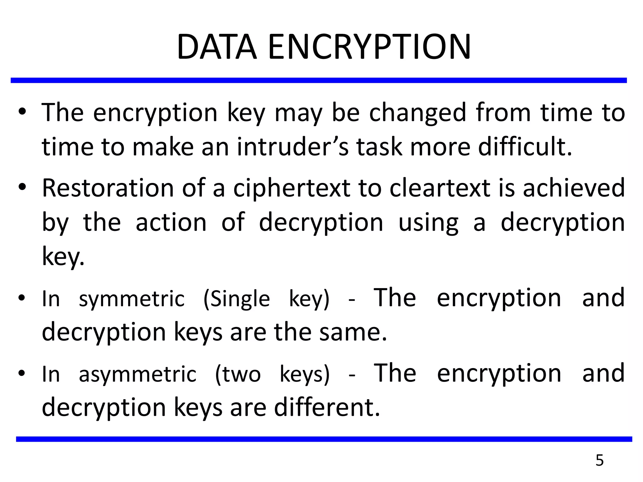 DATA ENCRYPTION
• The encryption key may be changed from time to
time to make an intruder’s task more difficult.
• Restoration of a ciphertext to cleartext is achieved
by the action of decryption using a decryption
key.
• In symmetric (Single key) - The encryption and
decryption keys are the same.
• In asymmetric (two keys) - The encryption and
decryption keys are different.
5
 