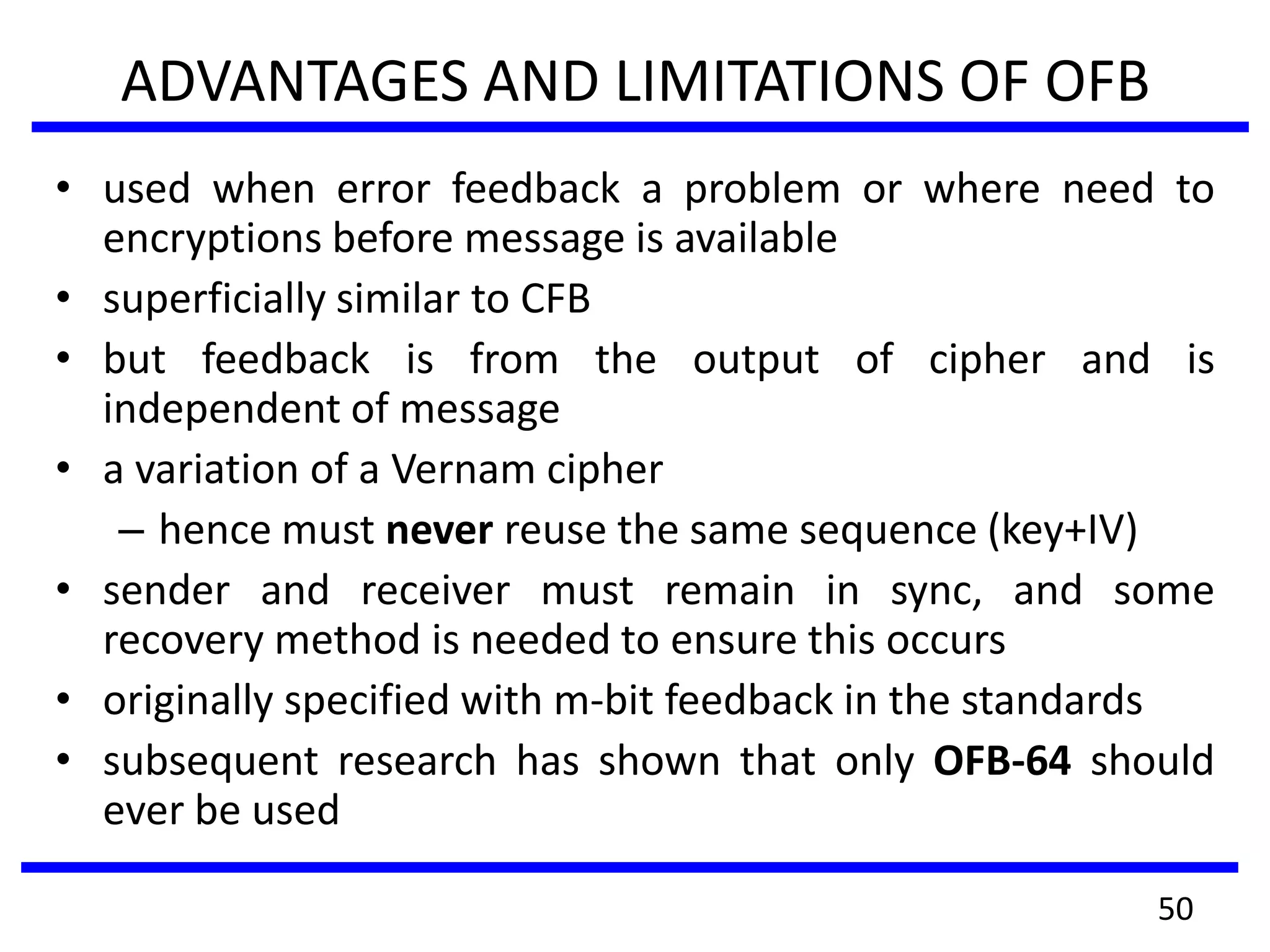 ADVANTAGES AND LIMITATIONS OF OFB
• used when error feedback a problem or where need to
encryptions before message is available
• superficially similar to CFB
• but feedback is from the output of cipher and is
independent of message
• a variation of a Vernam cipher
– hence must never reuse the same sequence (key+IV)
• sender and receiver must remain in sync, and some
recovery method is needed to ensure this occurs
• originally specified with m-bit feedback in the standards
• subsequent research has shown that only OFB-64 should
ever be used
50
 