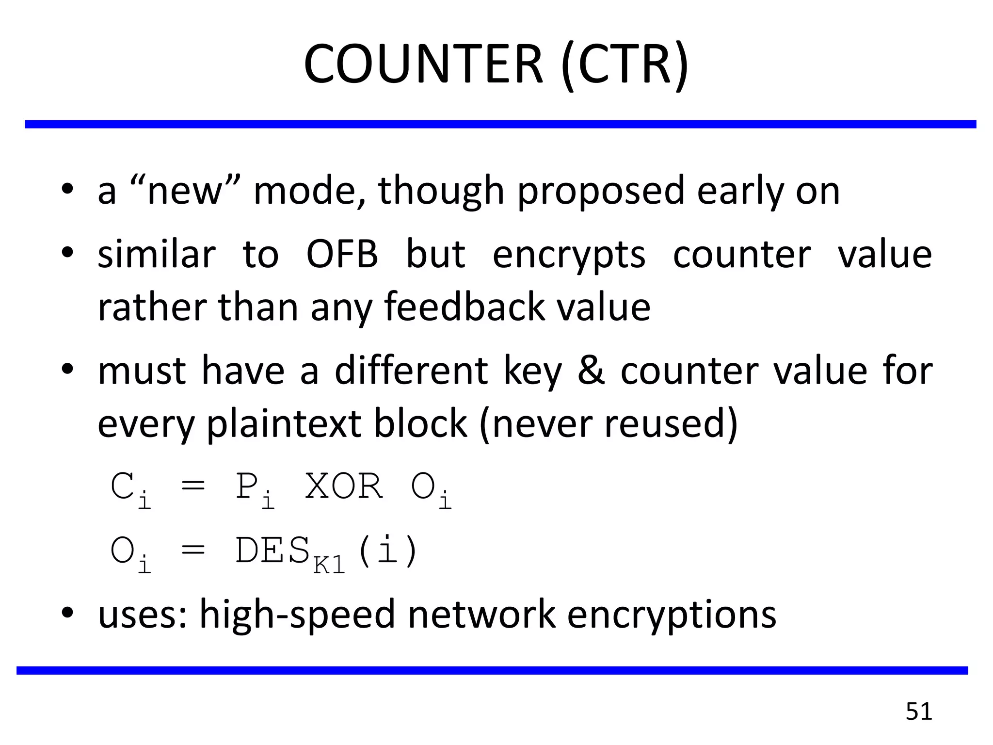 COUNTER (CTR)
• a “new” mode, though proposed early on
• similar to OFB but encrypts counter value
rather than any feedback value
• must have a different key & counter value for
every plaintext block (never reused)
Ci = Pi XOR Oi
Oi = DESK1(i)
• uses: high-speed network encryptions
51
 