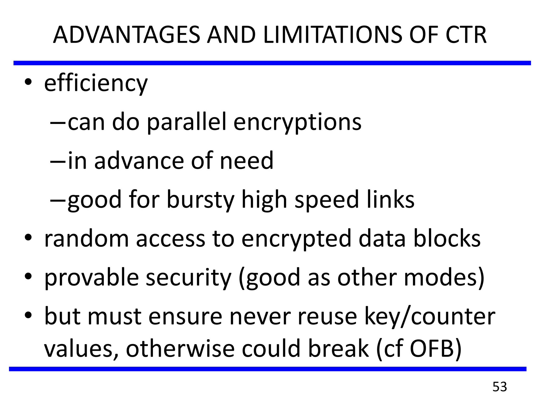 ADVANTAGES AND LIMITATIONS OF CTR
• efficiency
–can do parallel encryptions
–in advance of need
–good for bursty high speed links
• random access to encrypted data blocks
• provable security (good as other modes)
• but must ensure never reuse key/counter
values, otherwise could break (cf OFB)
53
 