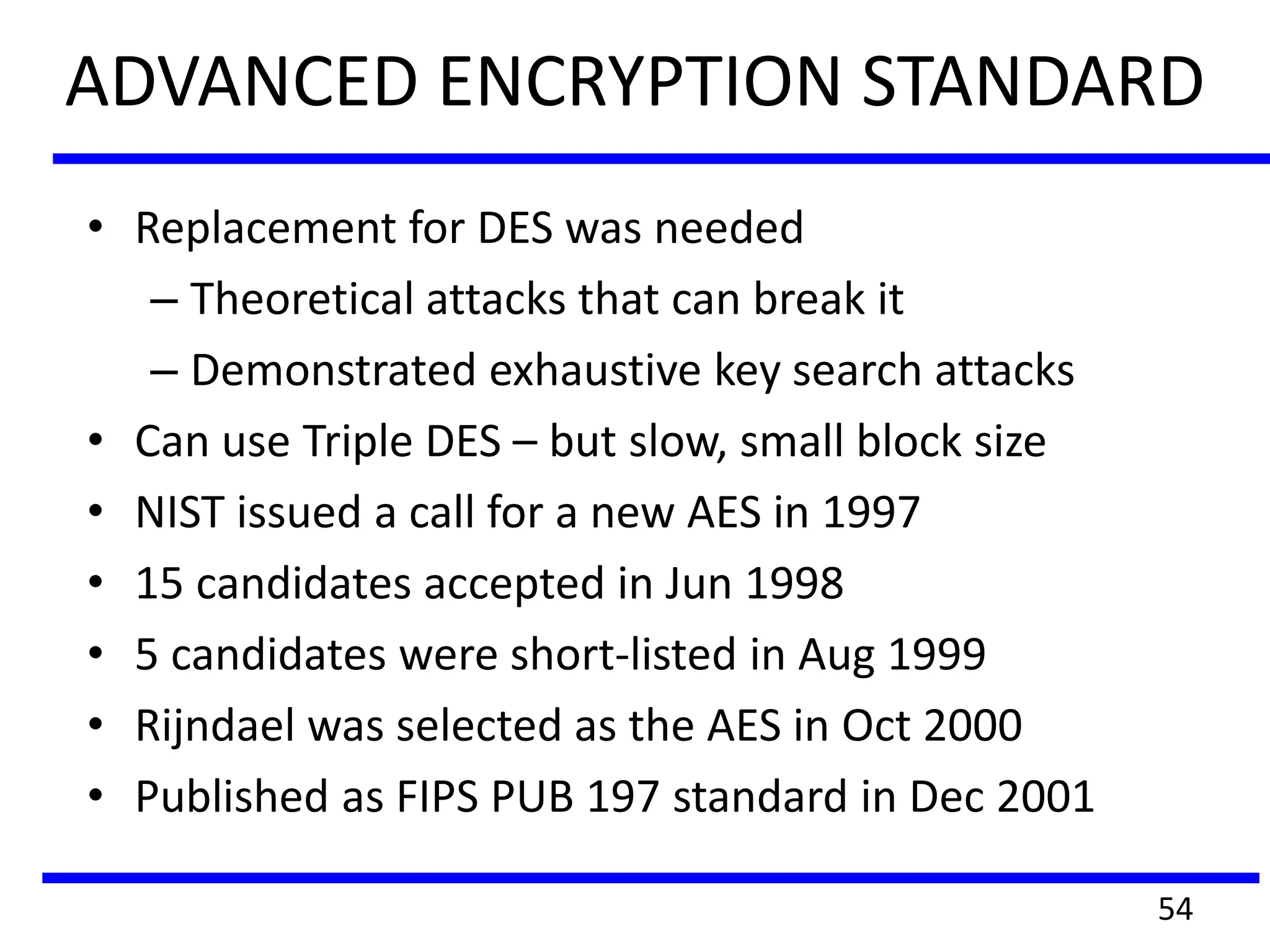 ADVANCED ENCRYPTION STANDARD
• Replacement for DES was needed
– Theoretical attacks that can break it
– Demonstrated exhaustive key search attacks
• Can use Triple DES – but slow, small block size
• NIST issued a call for a new AES in 1997
• 15 candidates accepted in Jun 1998
• 5 candidates were short-listed in Aug 1999
• Rijndael was selected as the AES in Oct 2000
• Published as FIPS PUB 197 standard in Dec 2001
54
 