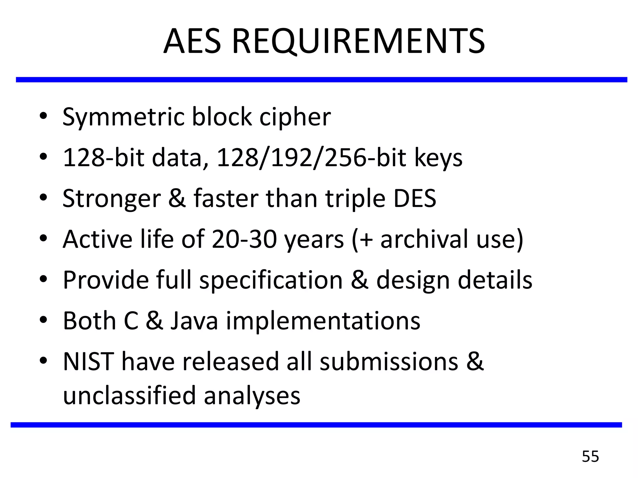 AES REQUIREMENTS
• Symmetric block cipher
• 128-bit data, 128/192/256-bit keys
• Stronger & faster than triple DES
• Active life of 20-30 years (+ archival use)
• Provide full specification & design details
• Both C & Java implementations
• NIST have released all submissions &
unclassified analyses
55
 