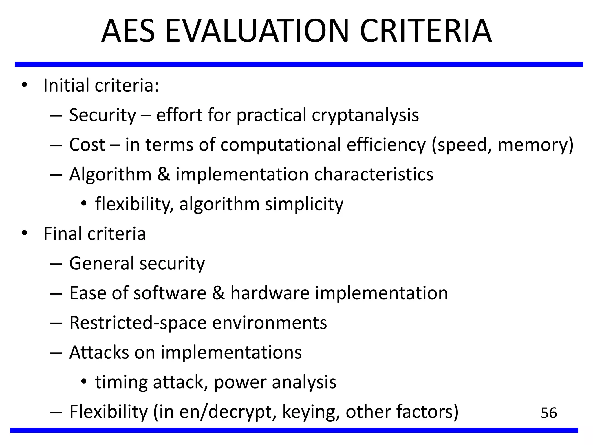 AES EVALUATION CRITERIA
• Initial criteria:
– Security – effort for practical cryptanalysis
– Cost – in terms of computational efficiency (speed, memory)
– Algorithm & implementation characteristics
• flexibility, algorithm simplicity
• Final criteria
– General security
– Ease of software & hardware implementation
– Restricted-space environments
– Attacks on implementations
• timing attack, power analysis
– Flexibility (in en/decrypt, keying, other factors) 56
 