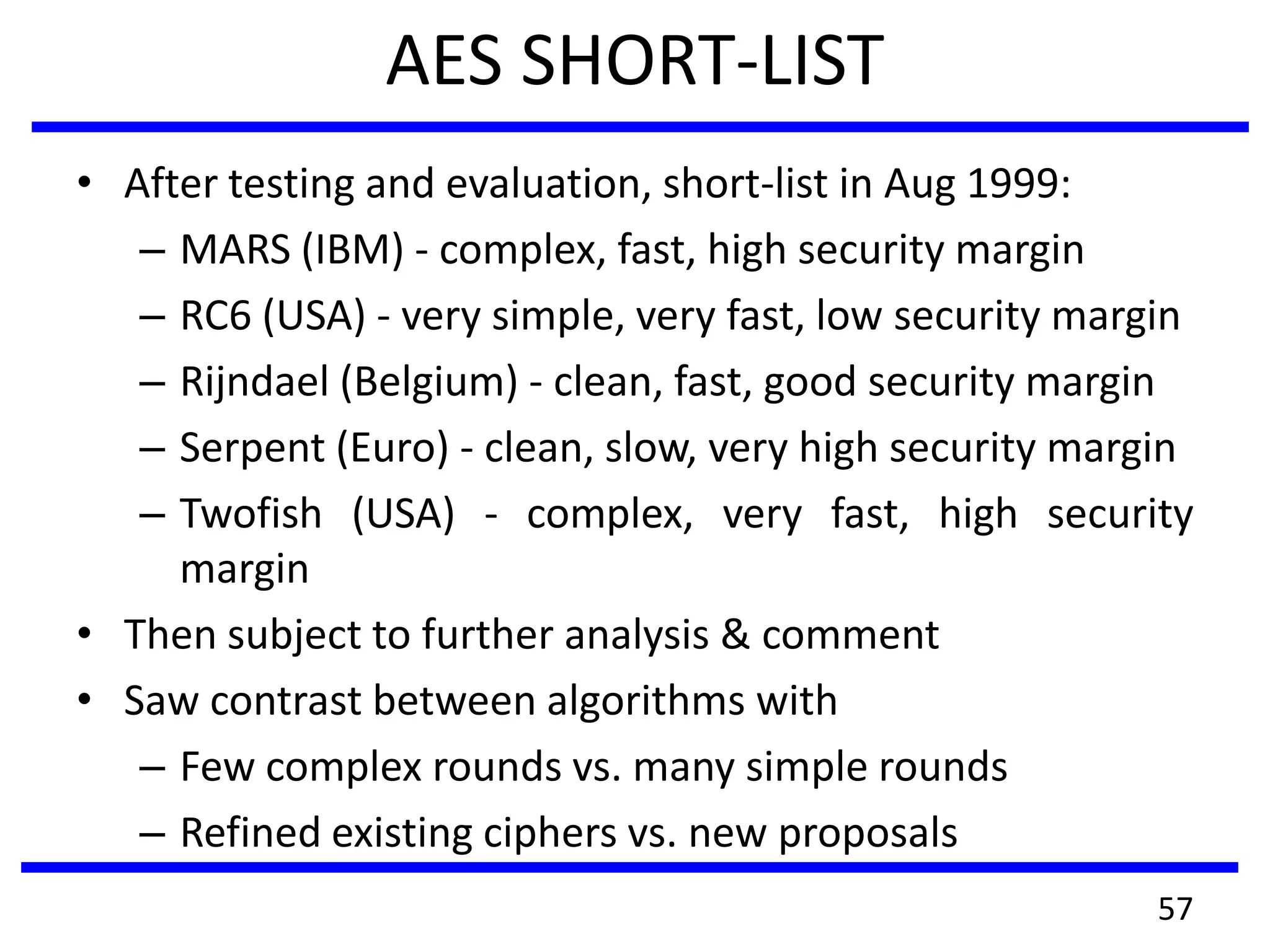 AES SHORT-LIST
• After testing and evaluation, short-list in Aug 1999:
– MARS (IBM) - complex, fast, high security margin
– RC6 (USA) - very simple, very fast, low security margin
– Rijndael (Belgium) - clean, fast, good security margin
– Serpent (Euro) - clean, slow, very high security margin
– Twofish (USA) - complex, very fast, high security
margin
• Then subject to further analysis & comment
• Saw contrast between algorithms with
– Few complex rounds vs. many simple rounds
– Refined existing ciphers vs. new proposals
57
 