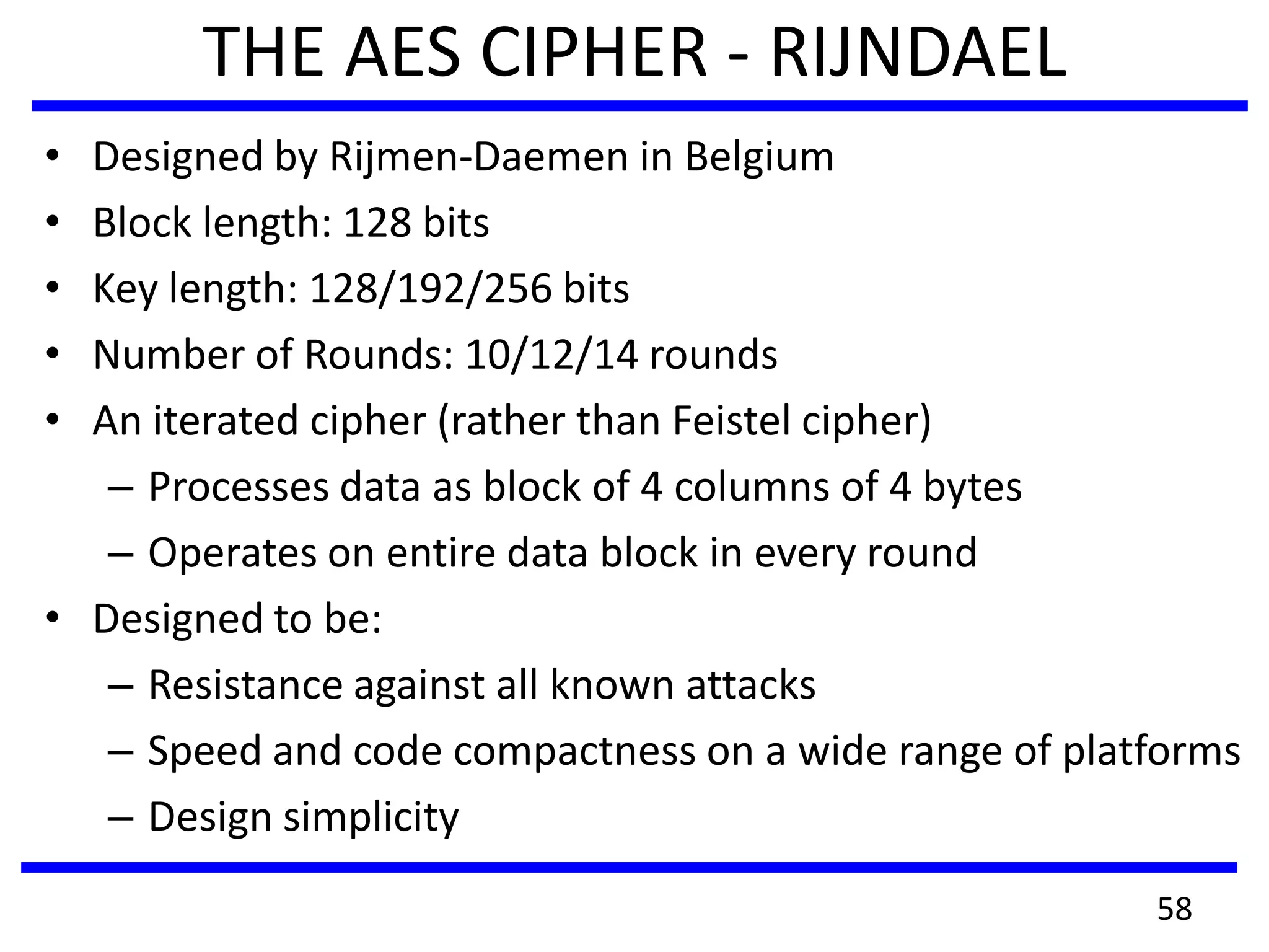 THE AES CIPHER - RIJNDAEL
• Designed by Rijmen-Daemen in Belgium
• Block length: 128 bits
• Key length: 128/192/256 bits
• Number of Rounds: 10/12/14 rounds
• An iterated cipher (rather than Feistel cipher)
– Processes data as block of 4 columns of 4 bytes
– Operates on entire data block in every round
• Designed to be:
– Resistance against all known attacks
– Speed and code compactness on a wide range of platforms
– Design simplicity
58
 