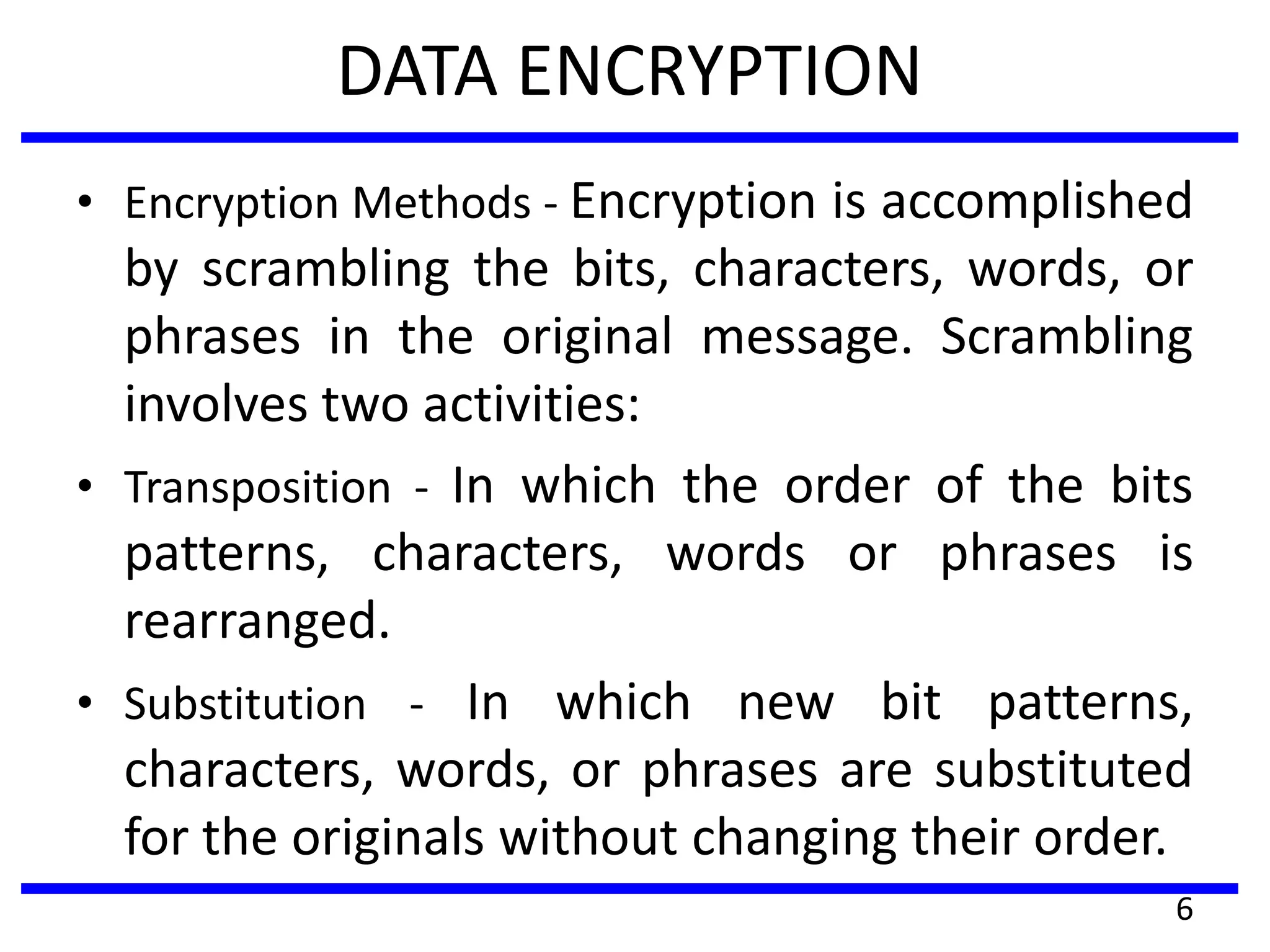 DATA ENCRYPTION
• Encryption Methods - Encryption is accomplished
by scrambling the bits, characters, words, or
phrases in the original message. Scrambling
involves two activities:
• Transposition - In which the order of the bits
patterns, characters, words or phrases is
rearranged.
• Substitution - In which new bit patterns,
characters, words, or phrases are substituted
for the originals without changing their order.
6
 
