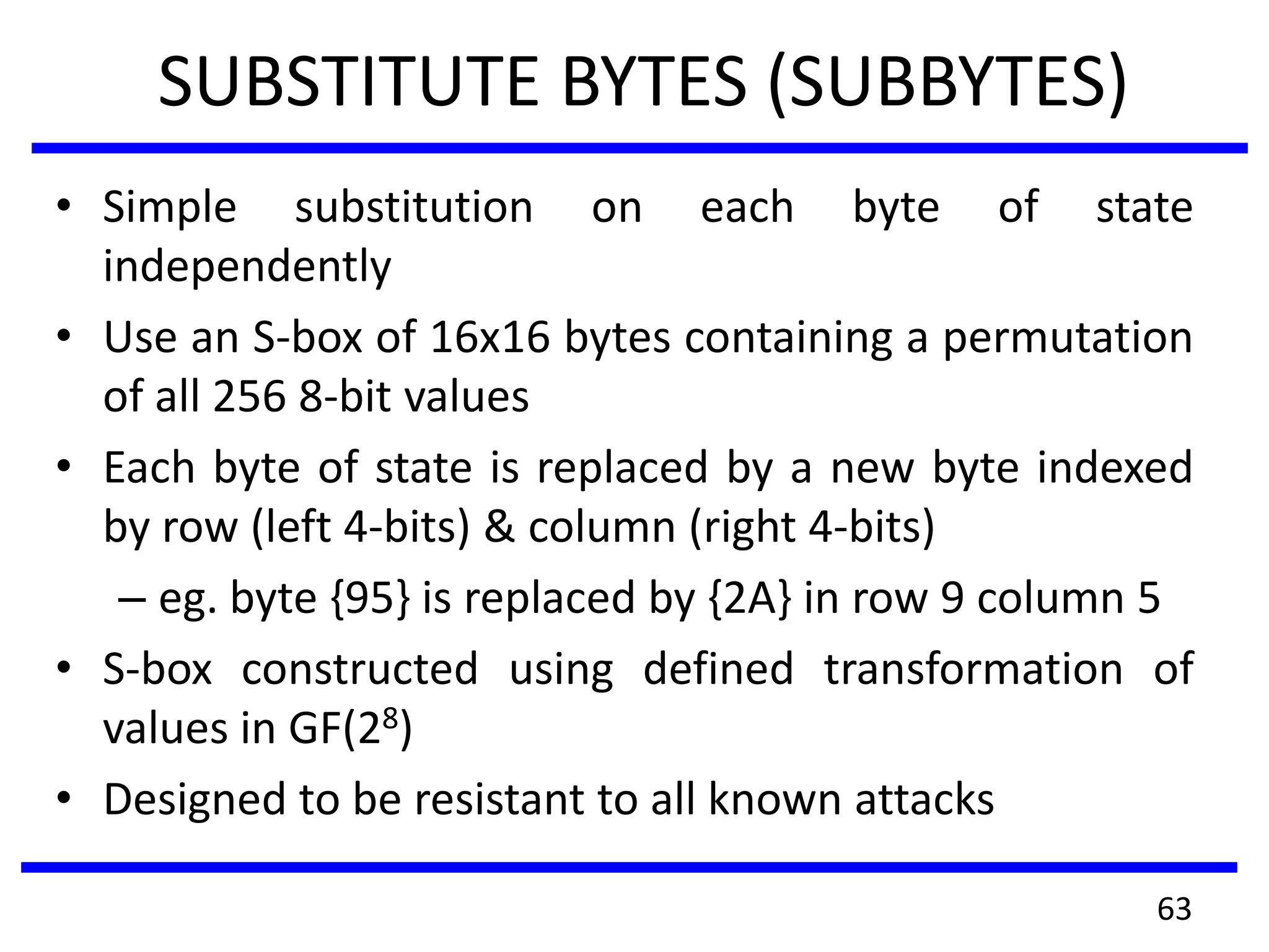 SUBSTITUTE BYTES (SUBBYTES)
• Simple substitution on each byte of state
independently
• Use an S-box of 16x16 bytes containing a permutation
of all 256 8-bit values
• Each byte of state is replaced by a new byte indexed
by row (left 4-bits) & column (right 4-bits)
– eg. byte {95} is replaced by {2A} in row 9 column 5
• S-box constructed using defined transformation of
values in GF(28)
• Designed to be resistant to all known attacks
63
 