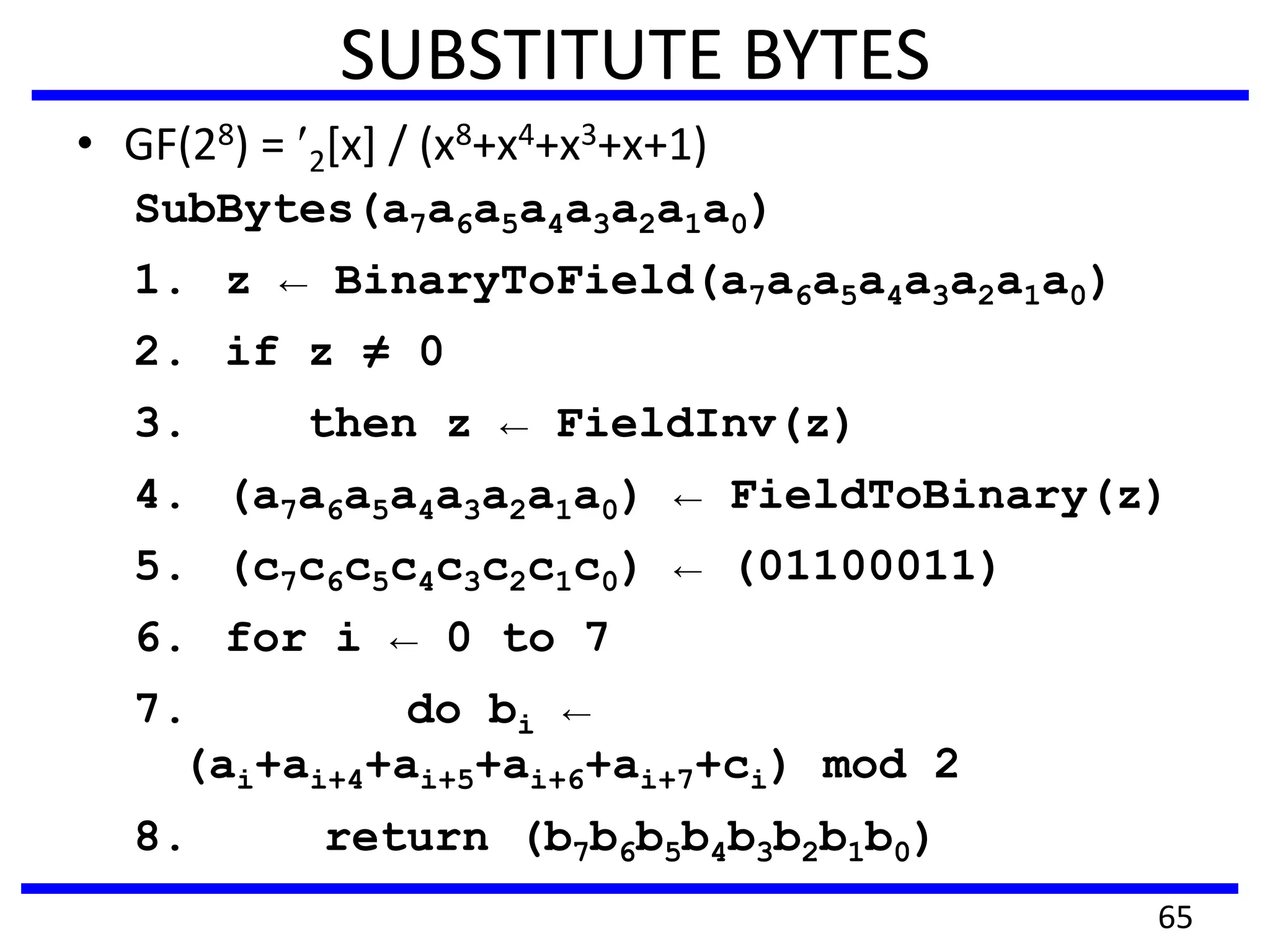 SUBSTITUTE BYTES
• GF(28) = 2[x] / (x8+x4+x3+x+1)
SubBytes(a7a6a5a4a3a2a1a0)
1. z ← BinaryToField(a7a6a5a4a3a2a1a0)
2. if z ≠ 0
3. then z ← FieldInv(z)
4. (a7a6a5a4a3a2a1a0) ← FieldToBinary(z)
5. (c7c6c5c4c3c2c1c0) ← (01100011)
6. for i ← 0 to 7
7. do bi ←
(ai+ai+4+ai+5+ai+6+ai+7+ci) mod 2
8. return (b7b6b5b4b3b2b1b0)
65
 