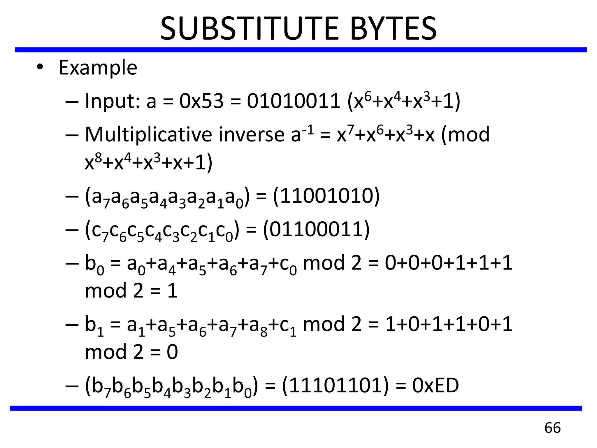 SUBSTITUTE BYTES
• Example
– Input: a = 0x53 = 01010011 (x6+x4+x3+1)
– Multiplicative inverse a-1 = x7+x6+x3+x (mod
x8+x4+x3+x+1)
– (a7a6a5a4a3a2a1a0) = (11001010)
– (c7c6c5c4c3c2c1c0) = (01100011)
– b0 = a0+a4+a5+a6+a7+c0 mod 2 = 0+0+0+1+1+1
mod 2 = 1
– b1 = a1+a5+a6+a7+a8+c1 mod 2 = 1+0+1+1+0+1
mod 2 = 0
– (b7b6b5b4b3b2b1b0) = (11101101) = 0xED
66
 