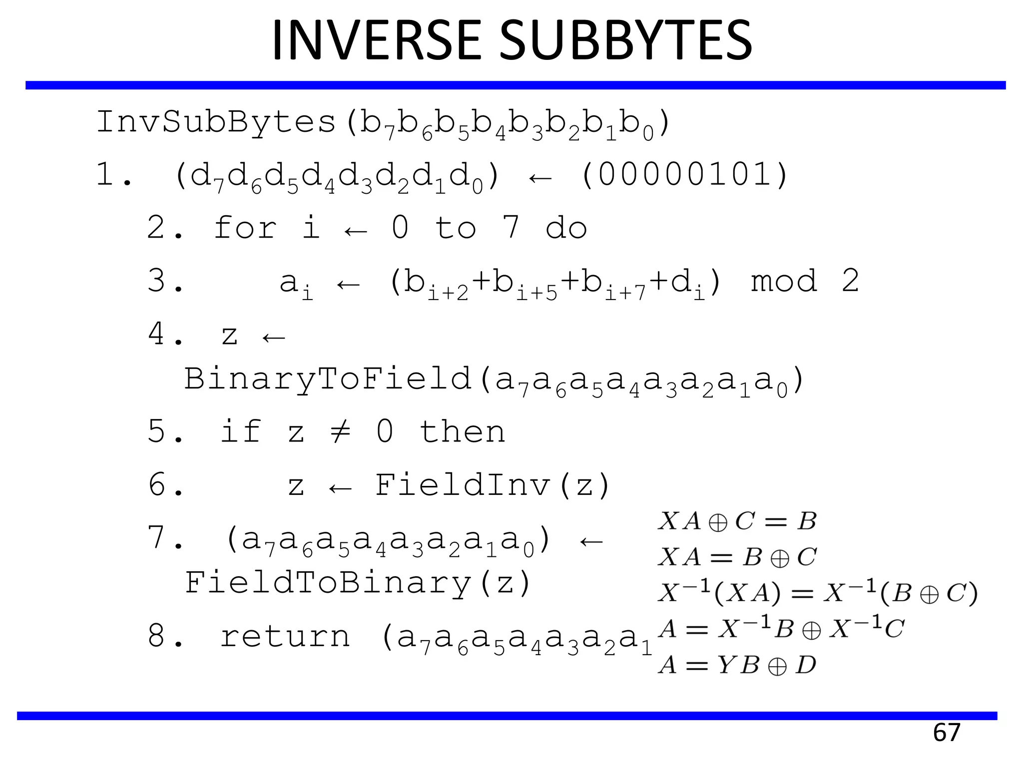 INVERSE SUBBYTES
InvSubBytes(b7b6b5b4b3b2b1b0)
1. (d7d6d5d4d3d2d1d0) ← (00000101)
2. for i ← 0 to 7 do
3. ai ← (bi+2+bi+5+bi+7+di) mod 2
4. z ←
BinaryToField(a7a6a5a4a3a2a1a0)
5. if z ≠ 0 then
6. z ← FieldInv(z)
7. (a7a6a5a4a3a2a1a0) ←
FieldToBinary(z)
8. return (a7a6a5a4a3a2a1a0)
67
 