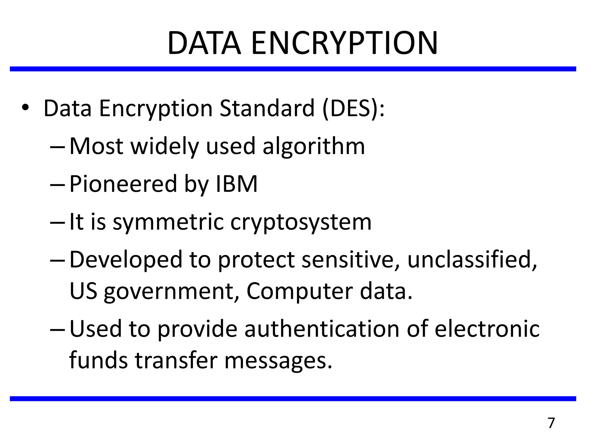 DATA ENCRYPTION
• Data Encryption Standard (DES):
–Most widely used algorithm
–Pioneered by IBM
–It is symmetric cryptosystem
–Developed to protect sensitive, unclassified,
US government, Computer data.
–Used to provide authentication of electronic
funds transfer messages.
7
 