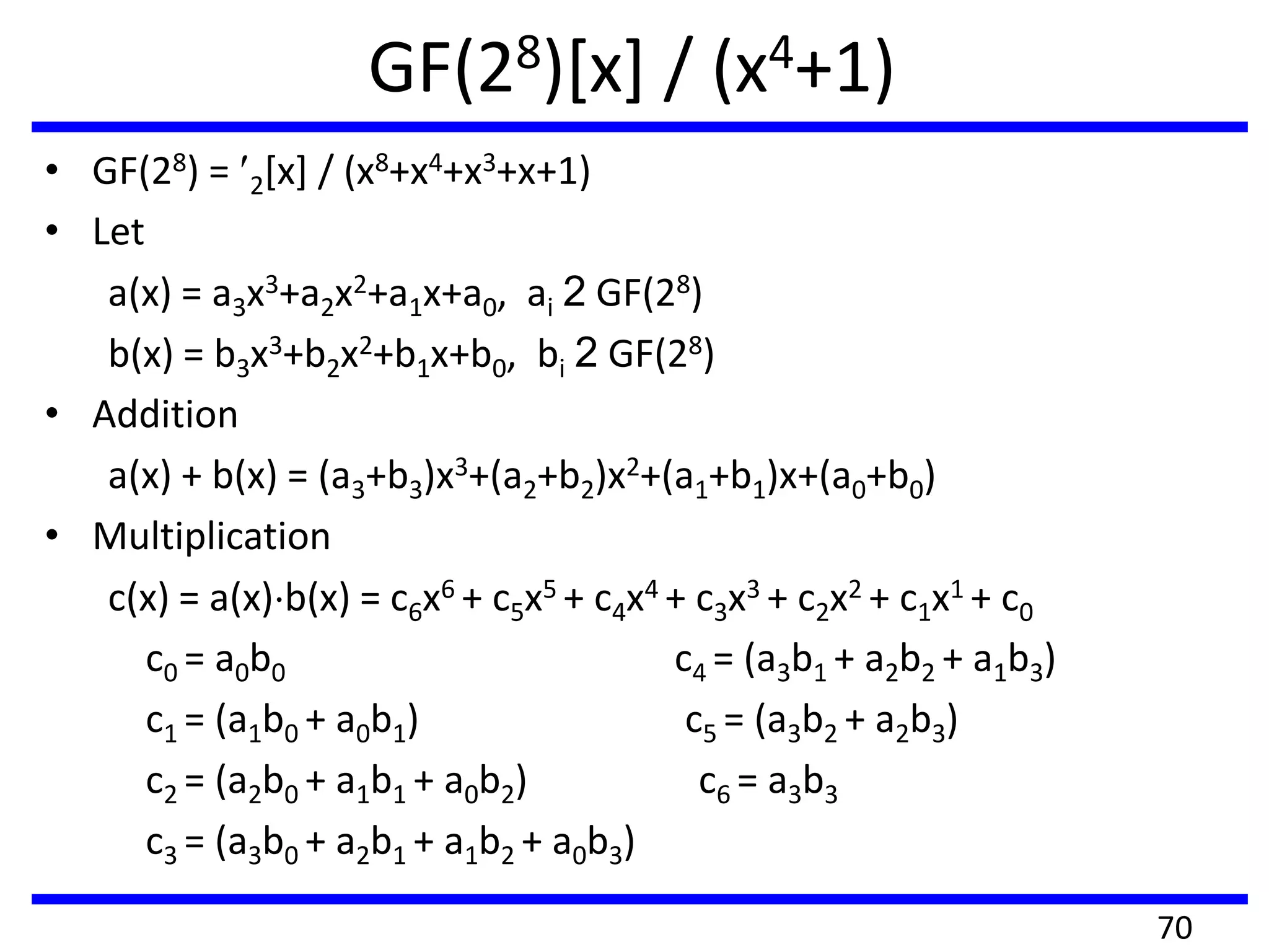 GF(28)[x] / (x4+1)
• GF(28) = 2[x] / (x8+x4+x3+x+1)
• Let
a(x) = a3x3+a2x2+a1x+a0, ai 2 GF(28)
b(x) = b3x3+b2x2+b1x+b0, bi 2 GF(28)
• Addition
a(x) + b(x) = (a3+b3)x3+(a2+b2)x2+(a1+b1)x+(a0+b0)
• Multiplication
c(x) = a(x) b(x) = c6x6 + c5x5 + c4x4 + c3x3 + c2x2 + c1x1 + c0
c0 = a0b0 c4 = (a3b1 + a2b2 + a1b3)
c1 = (a1b0 + a0b1) c5 = (a3b2 + a2b3)
c2 = (a2b0 + a1b1 + a0b2) c6 = a3b3
c3 = (a3b0 + a2b1 + a1b2 + a0b3)
70
 