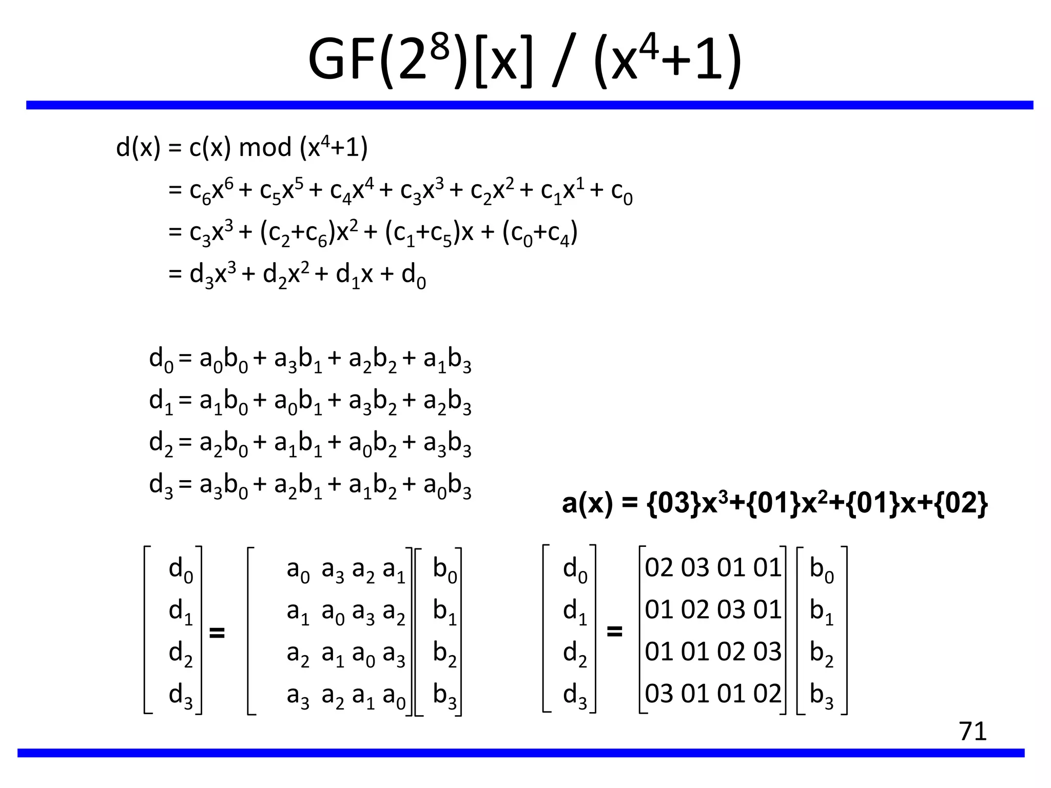 GF(28)[x] / (x4+1)
d(x) = c(x) mod (x4+1)
= c6x6 + c5x5 + c4x4 + c3x3 + c2x2 + c1x1 + c0
= c3x3 + (c2+c6)x2 + (c1+c5)x + (c0+c4)
= d3x3 + d2x2 + d1x + d0
d0 = a0b0 + a3b1 + a2b2 + a1b3
d1 = a1b0 + a0b1 + a3b2 + a2b3
d2 = a2b0 + a1b1 + a0b2 + a3b3
d3 = a3b0 + a2b1 + a1b2 + a0b3
d0 a0 a3 a2 a1 b0 d0 02 03 01 01 b0
d1 a1 a0 a3 a2 b1 d1 01 02 03 01 b1
d2 a2 a1 a0 a3 b2 d2 01 01 02 03 b2
d3 a3 a2 a1 a0 b3 d3 03 01 01 02 b3
=
a(x) = {03}x3+{01}x2+{01}x+{02}
=
71
 