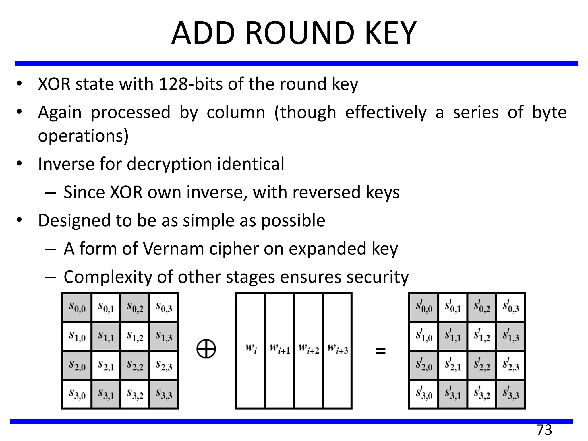 ADD ROUND KEY
• XOR state with 128-bits of the round key
• Again processed by column (though effectively a series of byte
operations)
• Inverse for decryption identical
– Since XOR own inverse, with reversed keys
• Designed to be as simple as possible
– A form of Vernam cipher on expanded key
– Complexity of other stages ensures security
73
 