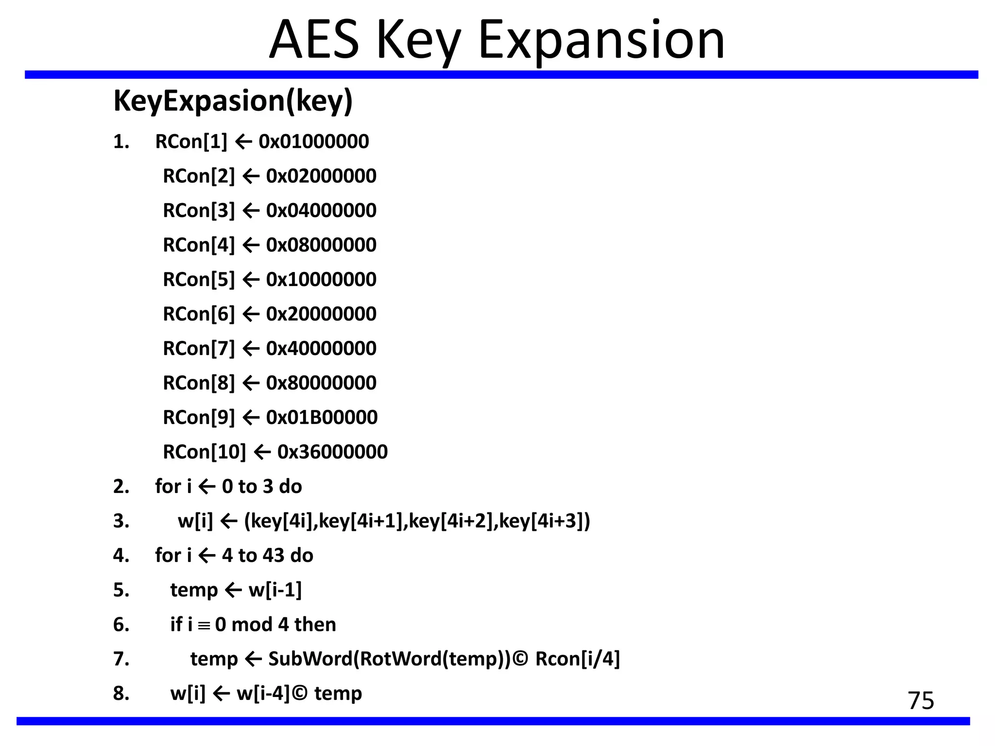 AES Key Expansion
KeyExpasion(key)
1. RCon[1] ← 0x01000000
RCon*2+ ← 0x02000000
RCon[3] ← 0x04000000
RCon*4+ ← 0x08000000
RCon*5+ ← 0x10000000
RCon*6+ ← 0x20000000
RCon*7+ ← 0x40000000
RCon*8+ ← 0x80000000
RCon*9+ ← 0x01B00000
RCon*10+ ← 0x36000000
2. for i ← 0 to 3 do
3. w*i+ ← (key*4i+,key*4i+1+,key*4i+2+,key*4i+3+)
4. for i ← 4 to 43 do
5. temp ← w*i-1]
6. if i 0 mod 4 then
7. temp ← SubWord(RotWord(temp))© Rcon[i/4]
8. w*i+ ← w*i-4]© temp 75
 