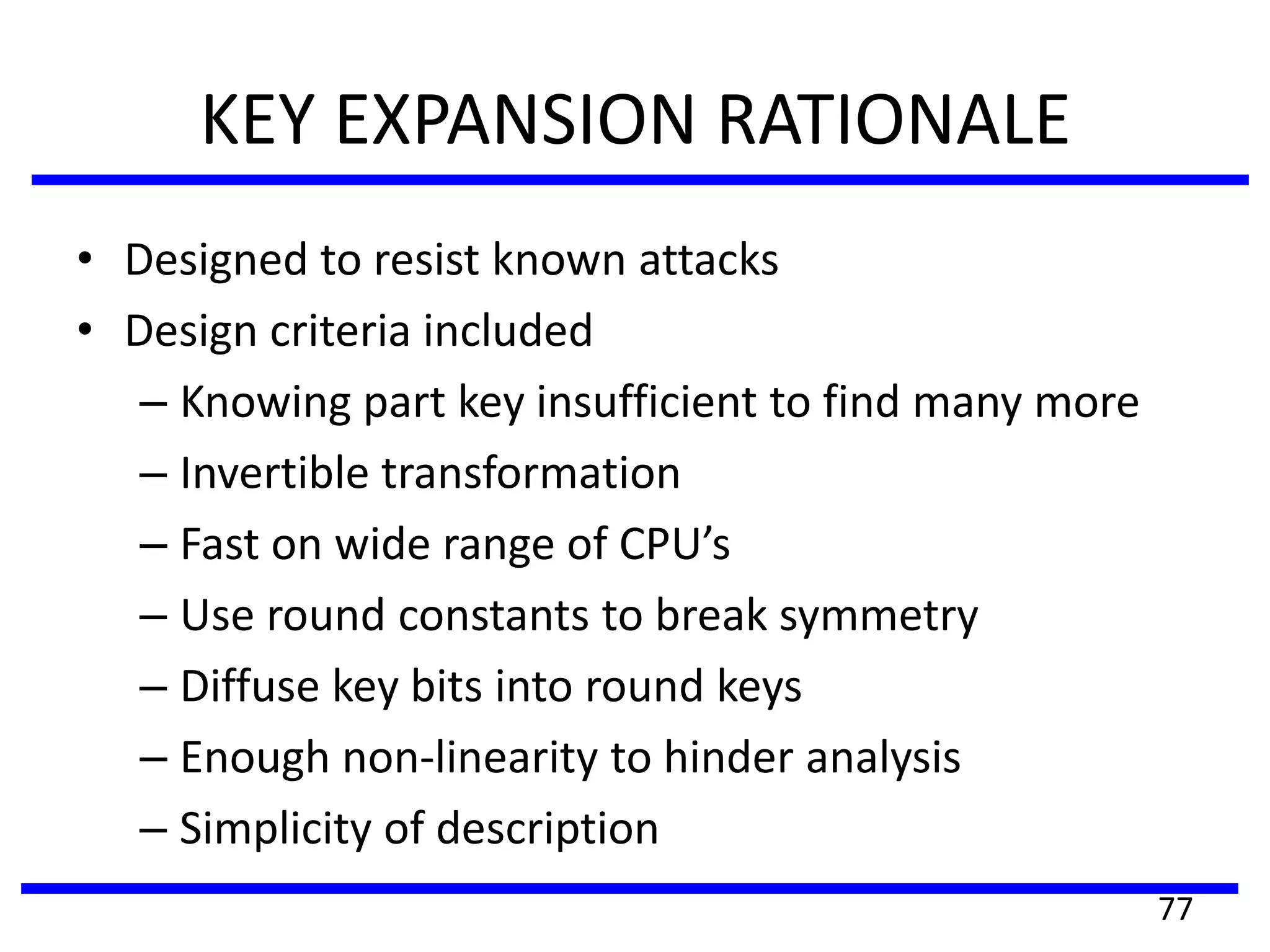 KEY EXPANSION RATIONALE
• Designed to resist known attacks
• Design criteria included
– Knowing part key insufficient to find many more
– Invertible transformation
– Fast on wide range of CPU’s
– Use round constants to break symmetry
– Diffuse key bits into round keys
– Enough non-linearity to hinder analysis
– Simplicity of description
77
 