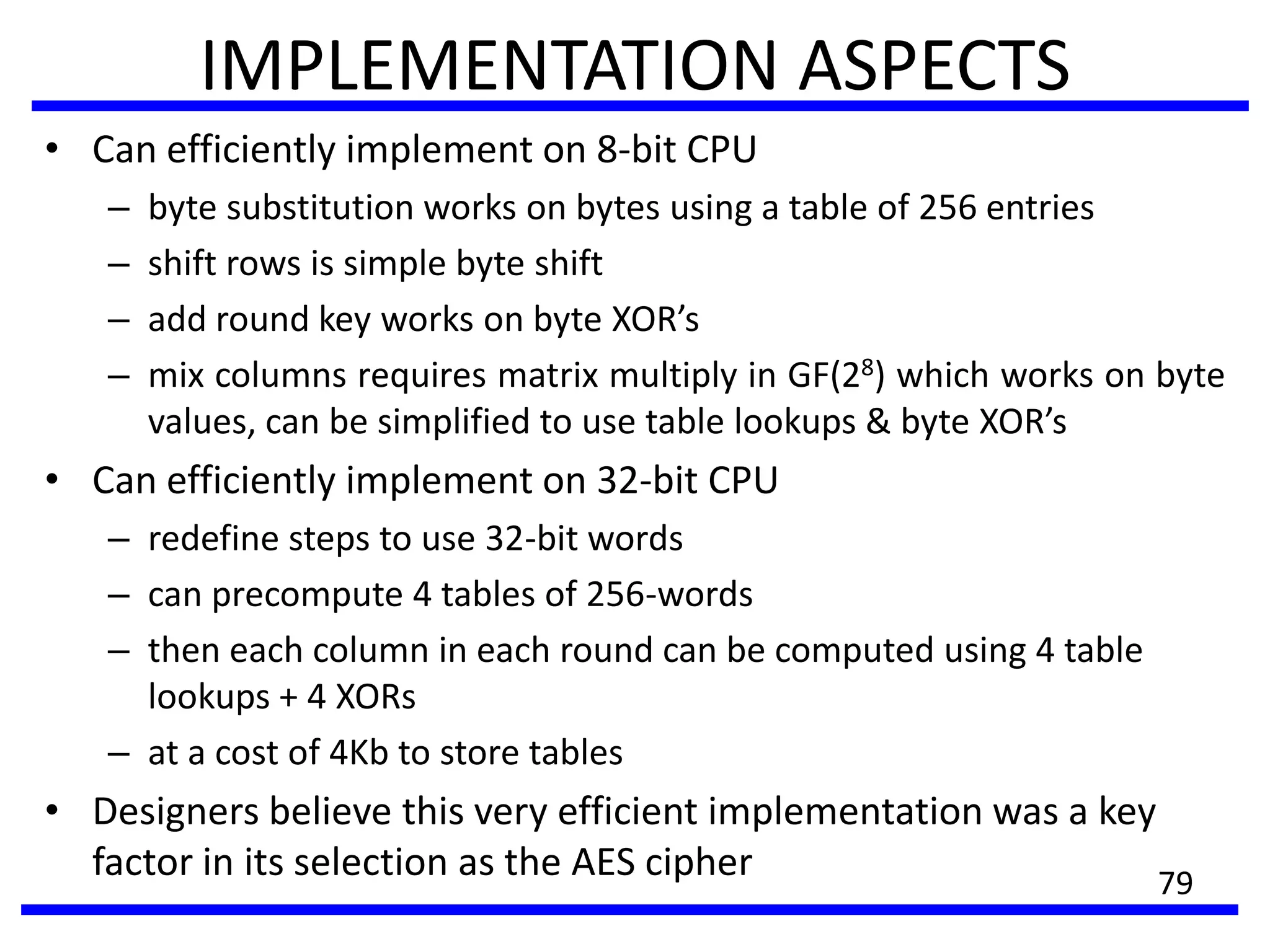 IMPLEMENTATION ASPECTS
• Can efficiently implement on 8-bit CPU
– byte substitution works on bytes using a table of 256 entries
– shift rows is simple byte shift
– add round key works on byte XOR’s
– mix columns requires matrix multiply in GF(28) which works on byte
values, can be simplified to use table lookups & byte XOR’s
• Can efficiently implement on 32-bit CPU
– redefine steps to use 32-bit words
– can precompute 4 tables of 256-words
– then each column in each round can be computed using 4 table
lookups + 4 XORs
– at a cost of 4Kb to store tables
• Designers believe this very efficient implementation was a key
factor in its selection as the AES cipher 79
 
