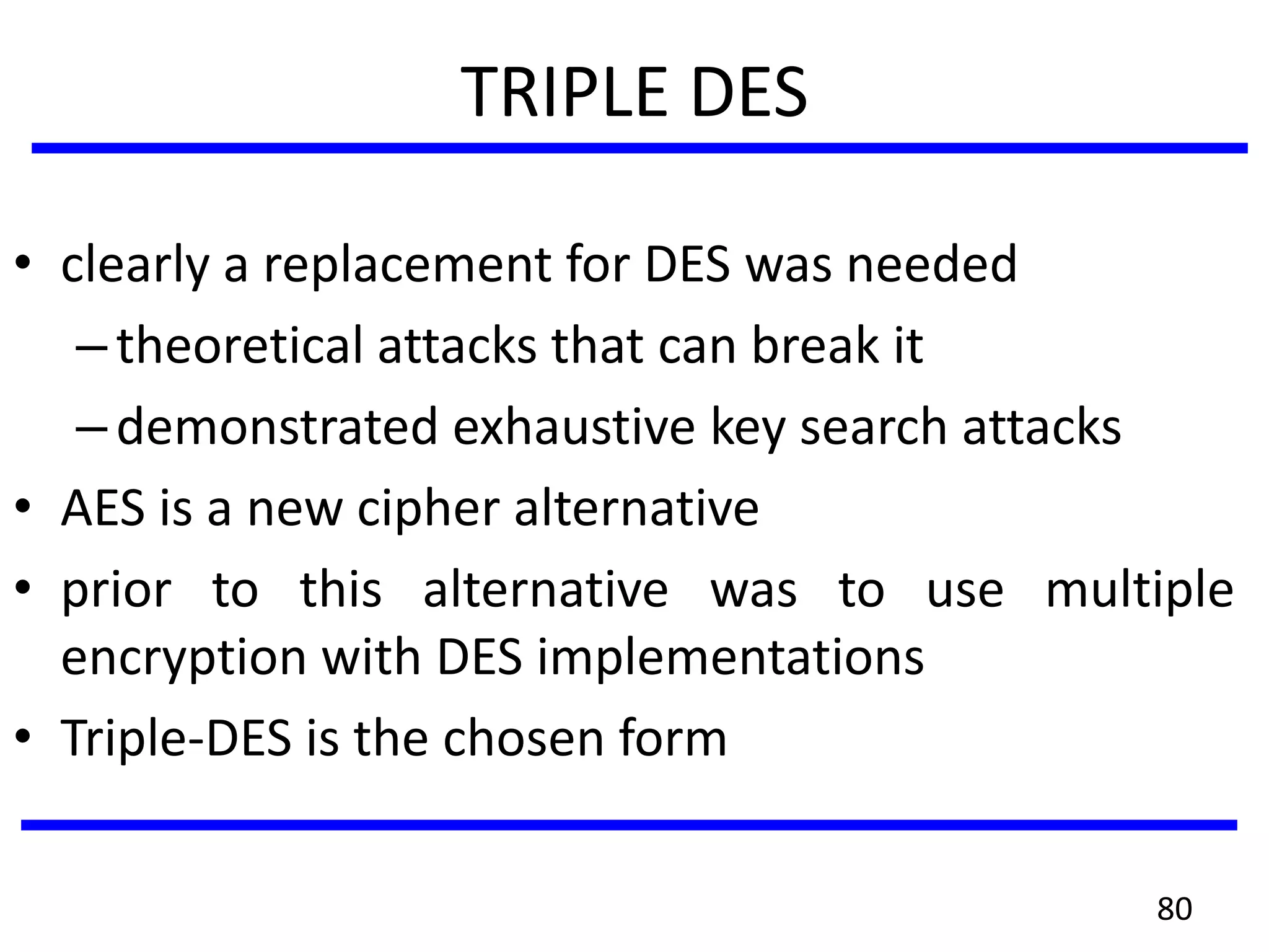 TRIPLE DES
• clearly a replacement for DES was needed
–theoretical attacks that can break it
–demonstrated exhaustive key search attacks
• AES is a new cipher alternative
• prior to this alternative was to use multiple
encryption with DES implementations
• Triple-DES is the chosen form
80
 