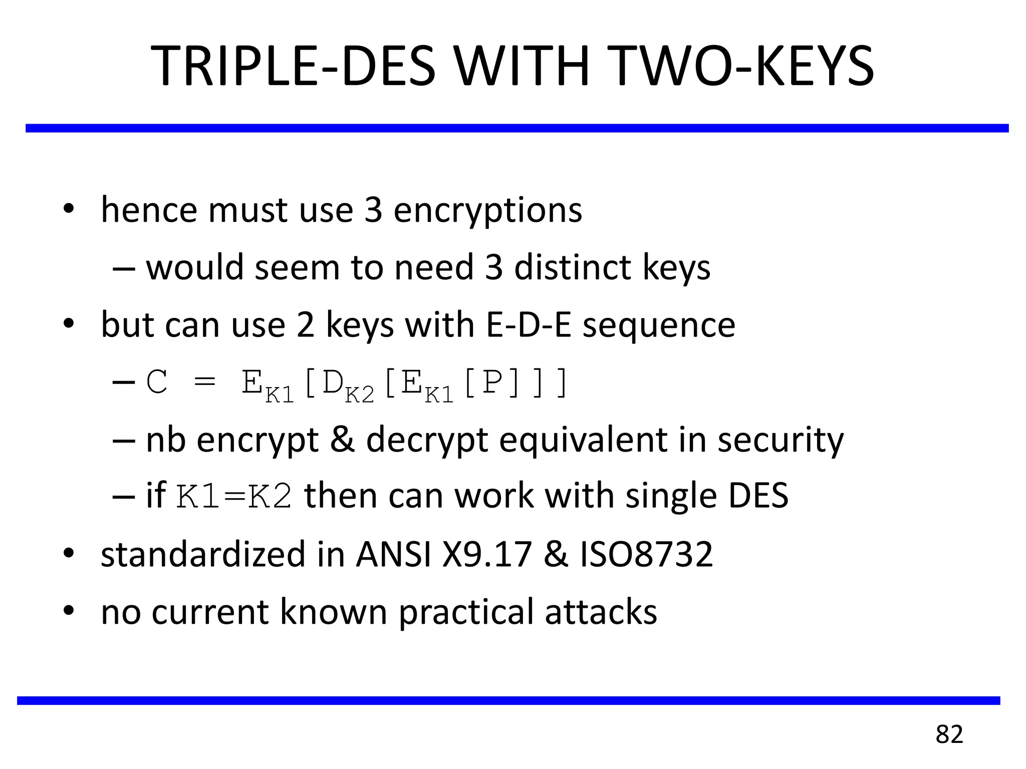 TRIPLE-DES WITH TWO-KEYS
• hence must use 3 encryptions
– would seem to need 3 distinct keys
• but can use 2 keys with E-D-E sequence
– C = EK1[DK2[EK1[P]]]
– nb encrypt & decrypt equivalent in security
– if K1=K2 then can work with single DES
• standardized in ANSI X9.17 & ISO8732
• no current known practical attacks
82
 
