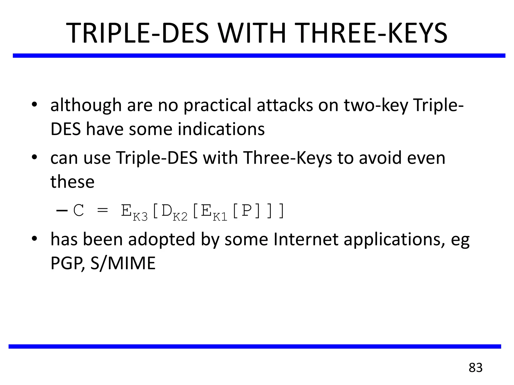 TRIPLE-DES WITH THREE-KEYS
• although are no practical attacks on two-key Triple-
DES have some indications
• can use Triple-DES with Three-Keys to avoid even
these
– C = EK3[DK2[EK1[P]]]
• has been adopted by some Internet applications, eg
PGP, S/MIME
83
 