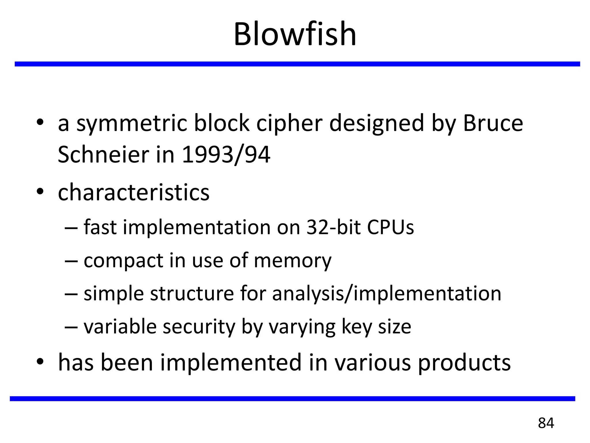 Blowfish
• a symmetric block cipher designed by Bruce
Schneier in 1993/94
• characteristics
– fast implementation on 32-bit CPUs
– compact in use of memory
– simple structure for analysis/implementation
– variable security by varying key size
• has been implemented in various products
84
 