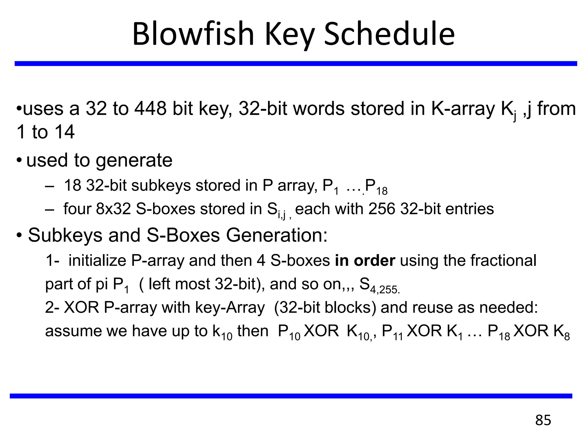 Blowfish Key Schedule
•uses a 32 to 448 bit key, 32-bit words stored in K-array Kj ,j from
1 to 14
• used to generate
– 18 32-bit subkeys stored in P array, P1 ….P18
– four 8x32 S-boxes stored in Si,j , each with 256 32-bit entries
• Subkeys and S-Boxes Generation:
1- initialize P-array and then 4 S-boxes in order using the fractional
part of pi P1 ( left most 32-bit), and so on,,, S4,255.
2- XOR P-array with key-Array (32-bit blocks) and reuse as needed:
assume we have up to k10 then P10 XOR K10,, P11 XOR K1 … P18 XOR K8
85
 