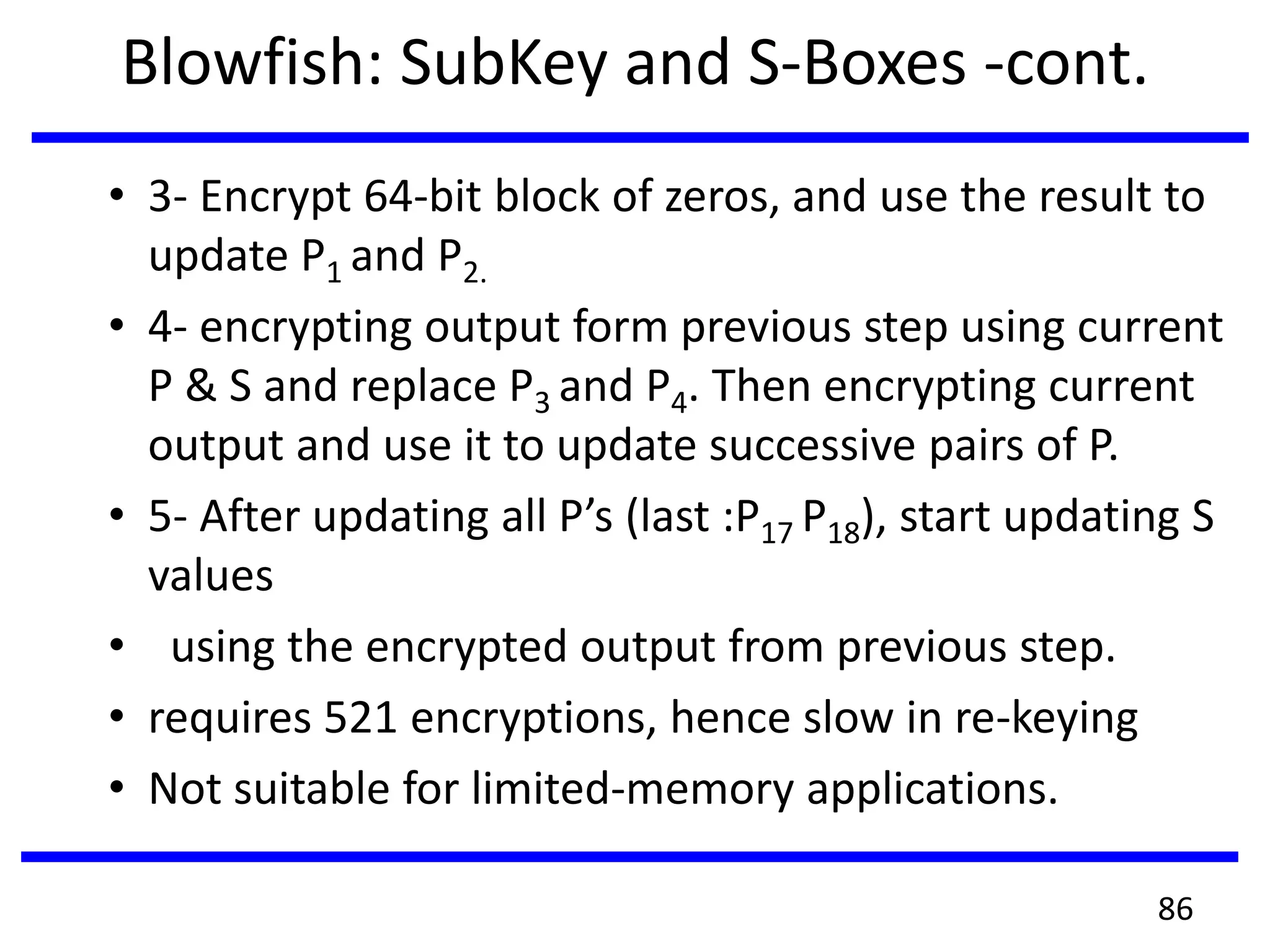 Blowfish: SubKey and S-Boxes -cont.
• 3- Encrypt 64-bit block of zeros, and use the result to
update P1 and P2.
• 4- encrypting output form previous step using current
P & S and replace P3 and P4. Then encrypting current
output and use it to update successive pairs of P.
• 5- After updating all P’s (last :P17 P18), start updating S
values
• using the encrypted output from previous step.
• requires 521 encryptions, hence slow in re-keying
• Not suitable for limited-memory applications.
86
 