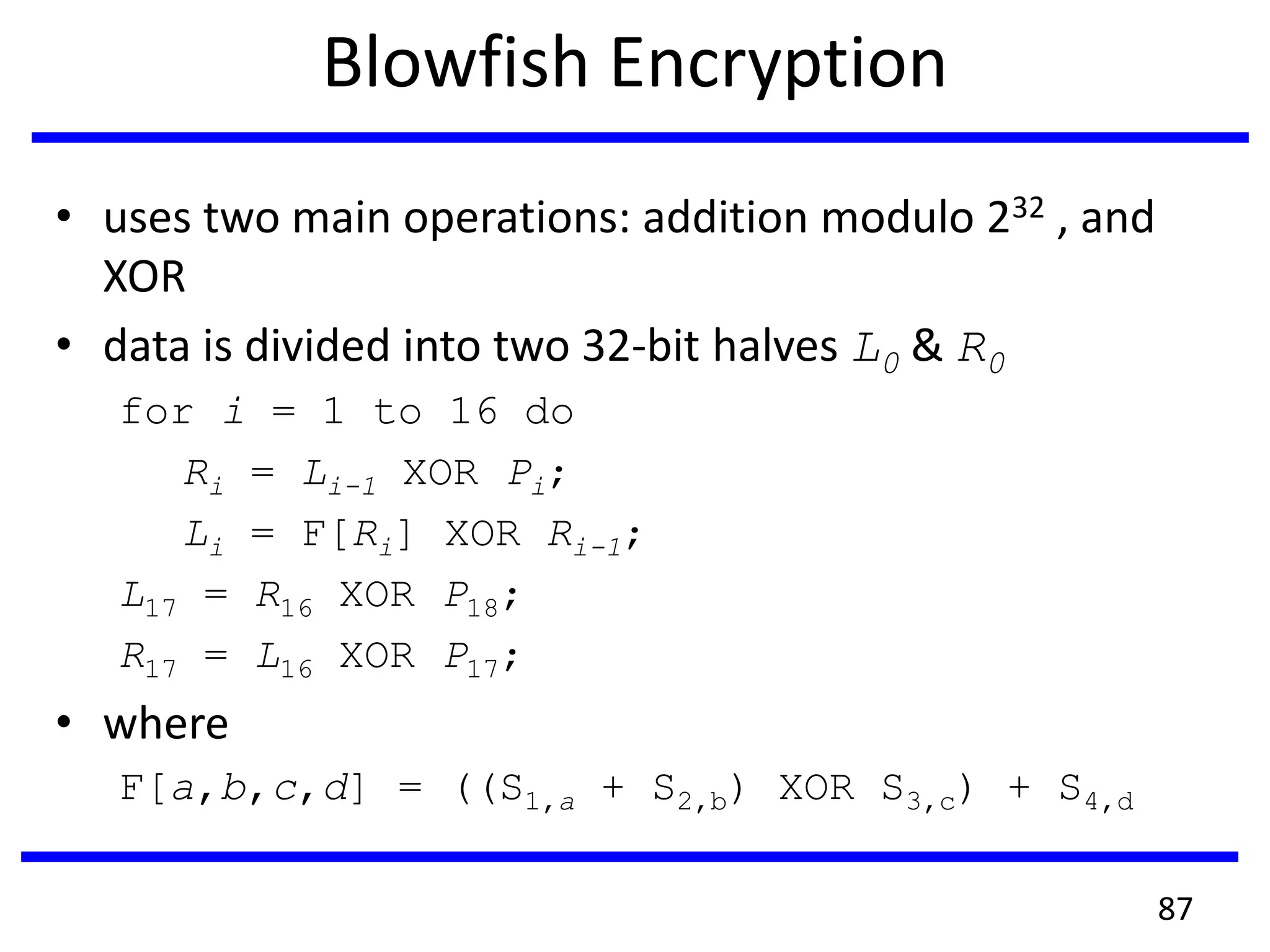 Blowfish Encryption
• uses two main operations: addition modulo 232 , and
XOR
• data is divided into two 32-bit halves L0 & R0
for i = 1 to 16 do
Ri = Li-1 XOR Pi;
Li = F[Ri] XOR Ri-1;
L17 = R16 XOR P18;
R17 = L16 XOR P17;
• where
F[a,b,c,d] = ((S1,a + S2,b) XOR S3,c) + S4,d
87
 