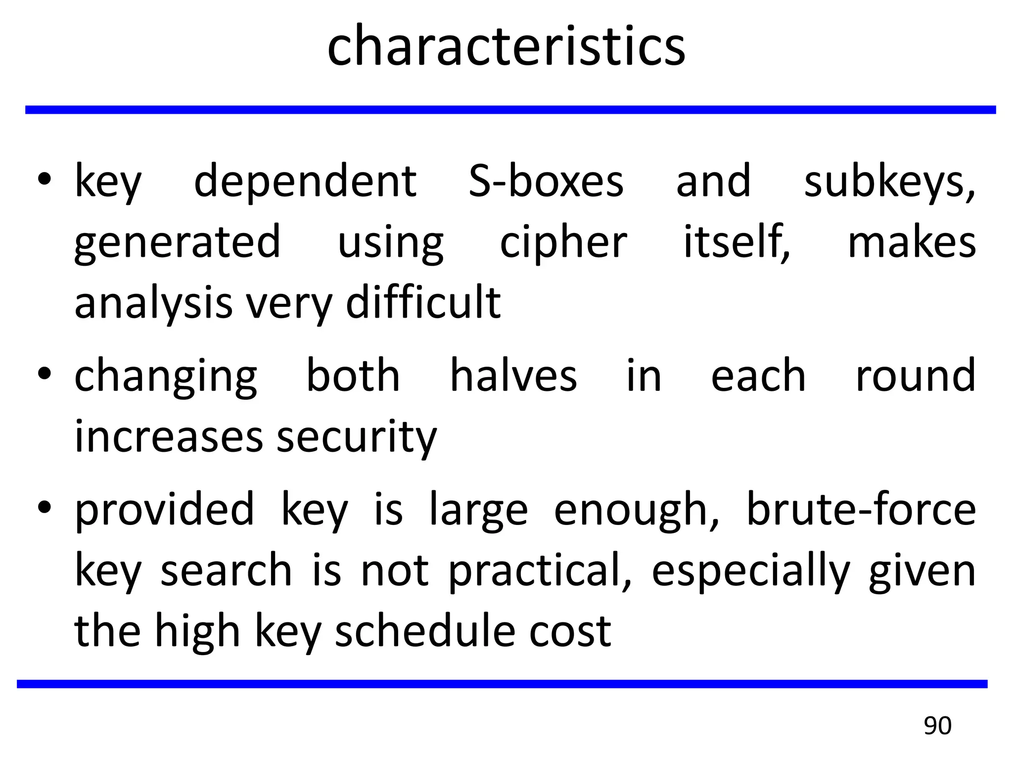 characteristics
• key dependent S-boxes and subkeys,
generated using cipher itself, makes
analysis very difficult
• changing both halves in each round
increases security
• provided key is large enough, brute-force
key search is not practical, especially given
the high key schedule cost
90
 