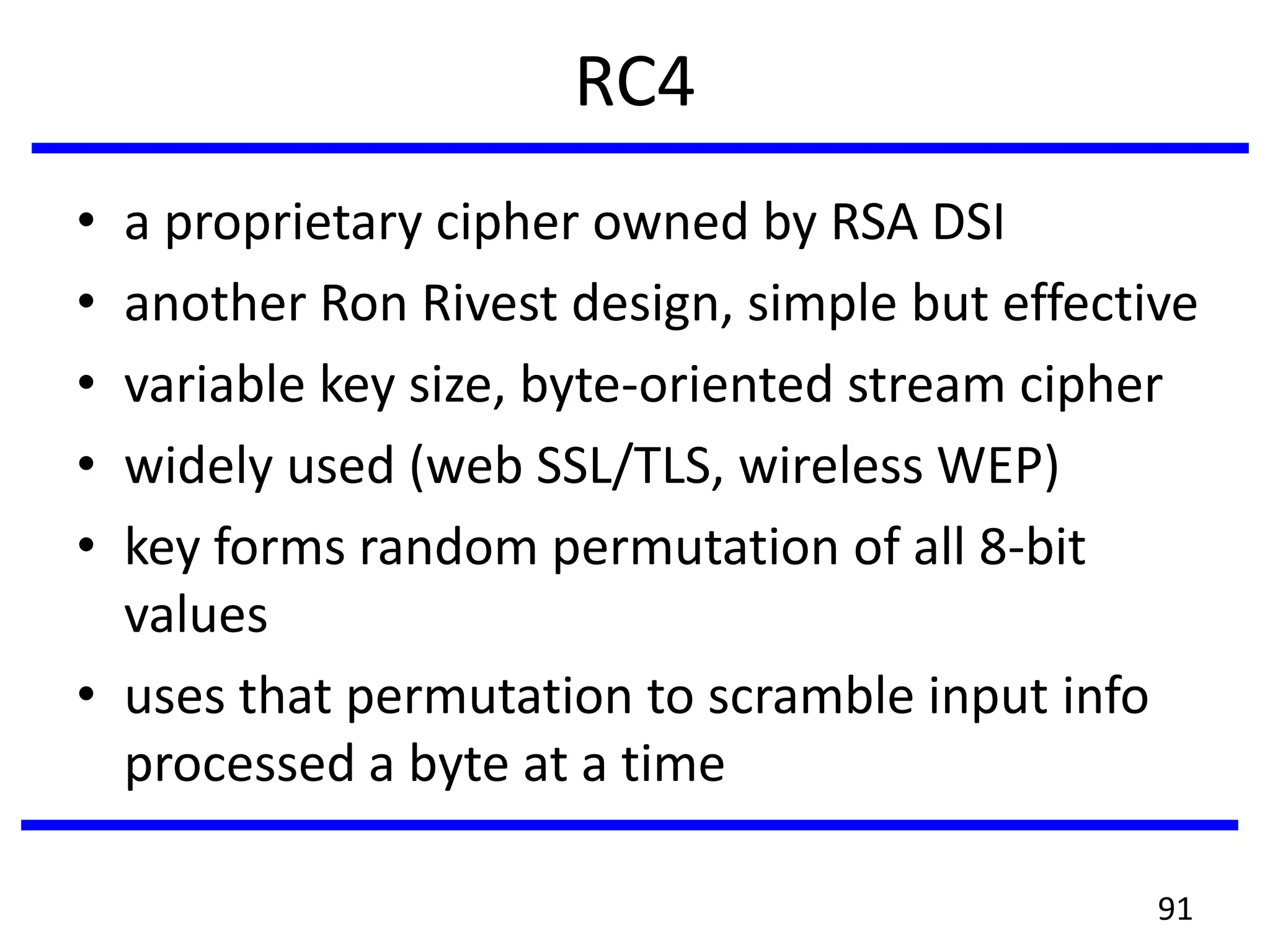 RC4
• a proprietary cipher owned by RSA DSI
• another Ron Rivest design, simple but effective
• variable key size, byte-oriented stream cipher
• widely used (web SSL/TLS, wireless WEP)
• key forms random permutation of all 8-bit
values
• uses that permutation to scramble input info
processed a byte at a time
91
 