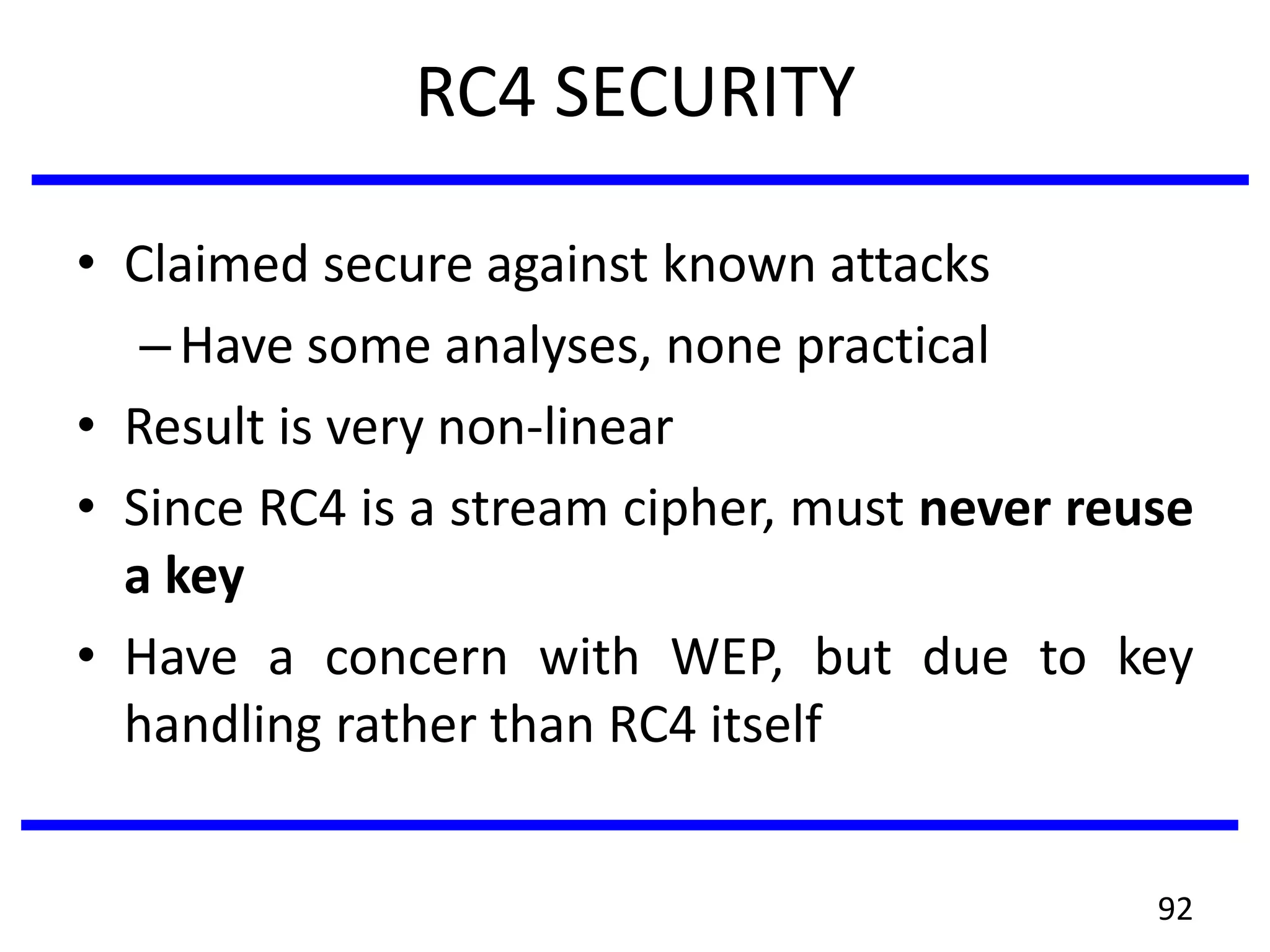 RC4 SECURITY
• Claimed secure against known attacks
–Have some analyses, none practical
• Result is very non-linear
• Since RC4 is a stream cipher, must never reuse
a key
• Have a concern with WEP, but due to key
handling rather than RC4 itself
92
 