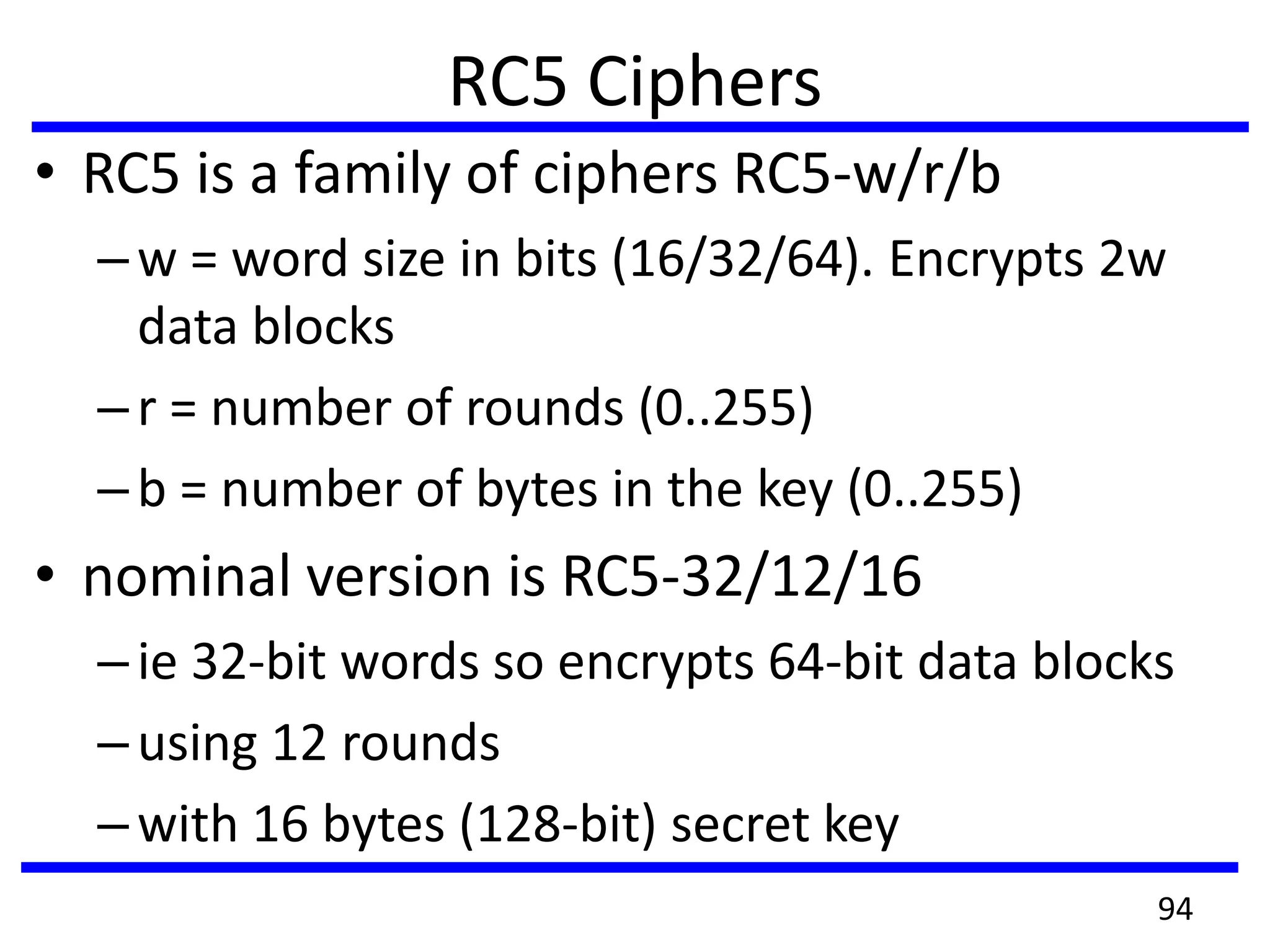 RC5 Ciphers
• RC5 is a family of ciphers RC5-w/r/b
–w = word size in bits (16/32/64). Encrypts 2w
data blocks
–r = number of rounds (0..255)
–b = number of bytes in the key (0..255)
• nominal version is RC5-32/12/16
–ie 32-bit words so encrypts 64-bit data blocks
–using 12 rounds
–with 16 bytes (128-bit) secret key
94
 