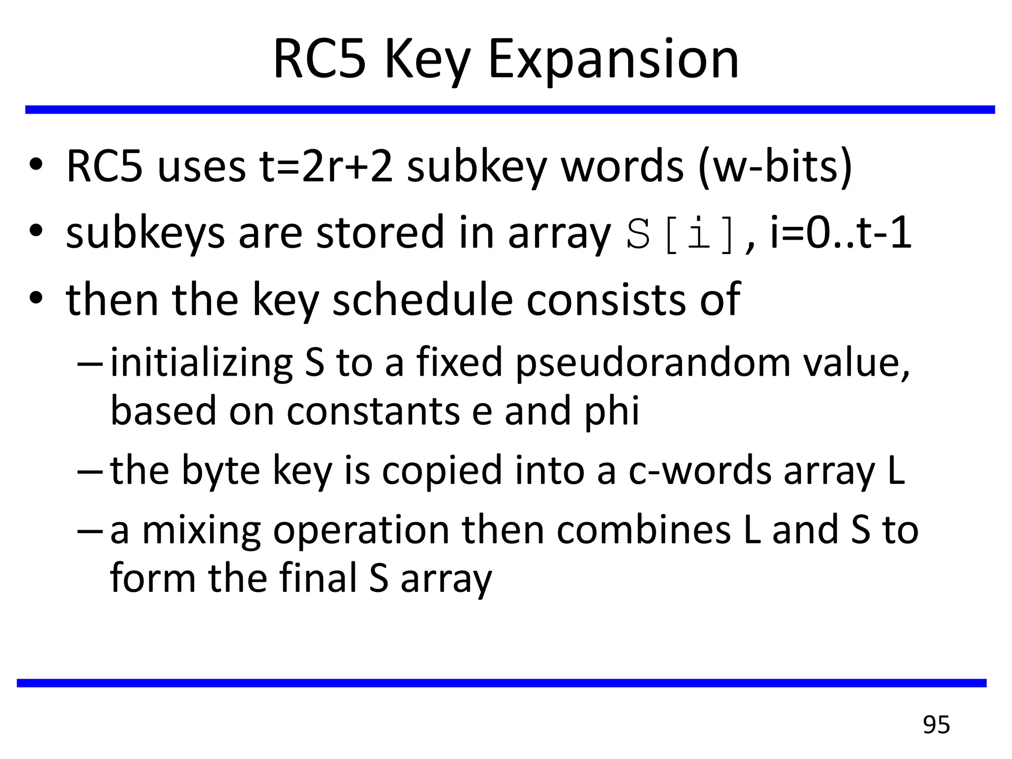RC5 Key Expansion
• RC5 uses t=2r+2 subkey words (w-bits)
• subkeys are stored in array S[i], i=0..t-1
• then the key schedule consists of
–initializing S to a fixed pseudorandom value,
based on constants e and phi
–the byte key is copied into a c-words array L
–a mixing operation then combines L and S to
form the final S array
95
 