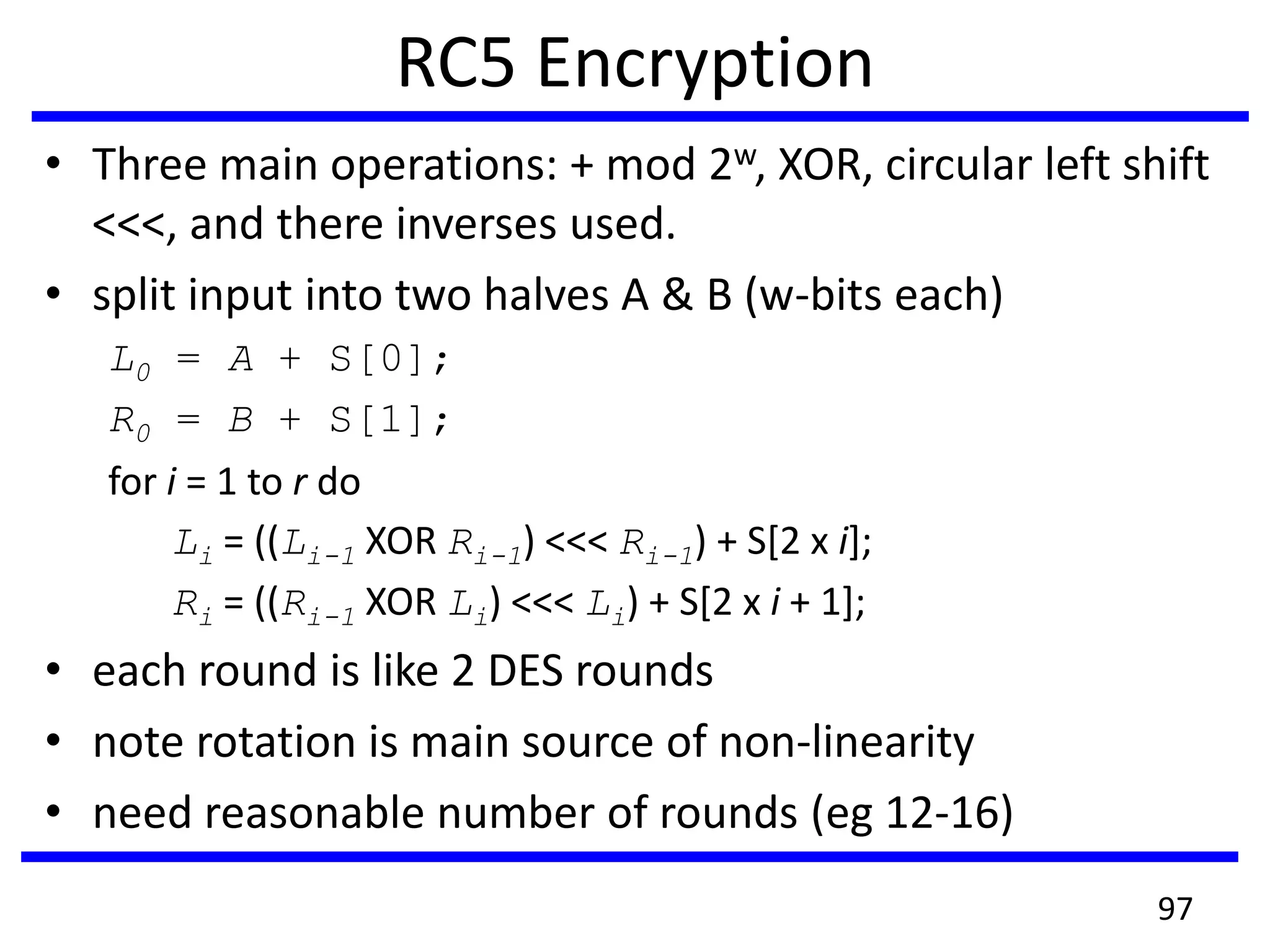 RC5 Encryption
• Three main operations: + mod 2w, XOR, circular left shift
<<<, and there inverses used.
• split input into two halves A & B (w-bits each)
L0 = A + S[0];
R0 = B + S[1];
for i = 1 to r do
Li = ((Li-1 XOR Ri-1) <<< Ri-1) + S[2 x i];
Ri = ((Ri-1 XOR Li) <<< Li) + S[2 x i + 1];
• each round is like 2 DES rounds
• note rotation is main source of non-linearity
• need reasonable number of rounds (eg 12-16)
97
 