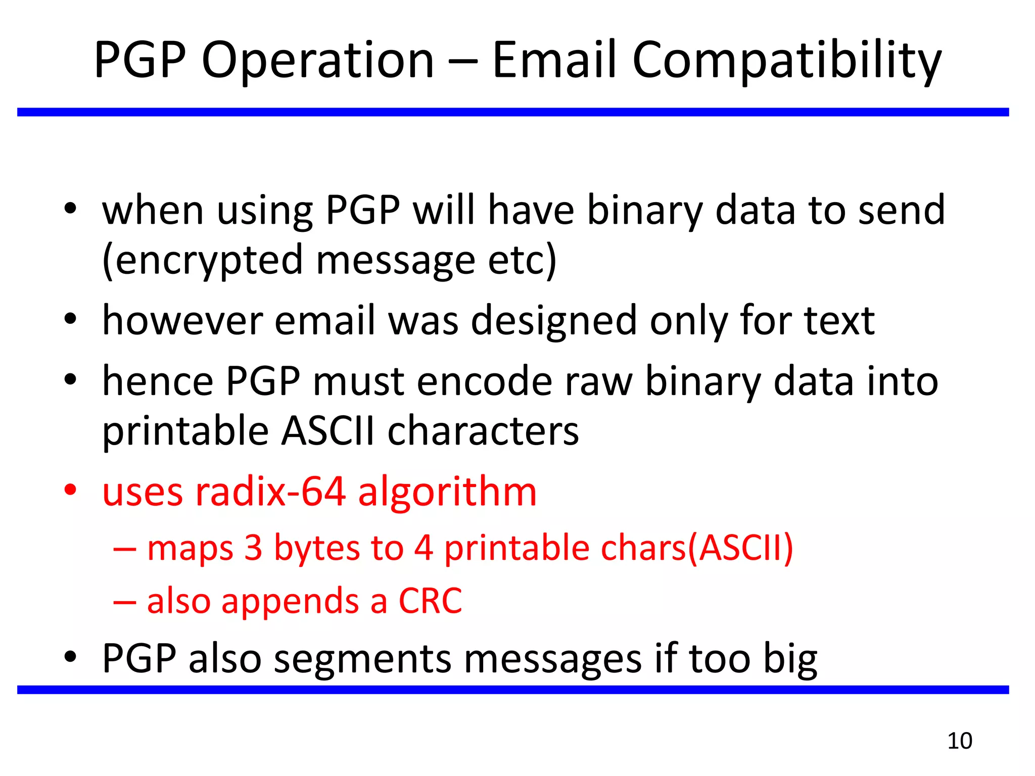 PGP Operation – Email Compatibility
• when using PGP will have binary data to send
(encrypted message etc)
• however email was designed only for text
• hence PGP must encode raw binary data into
printable ASCII characters
• uses radix-64 algorithm
– maps 3 bytes to 4 printable chars(ASCII)
– also appends a CRC
• PGP also segments messages if too big
10
 