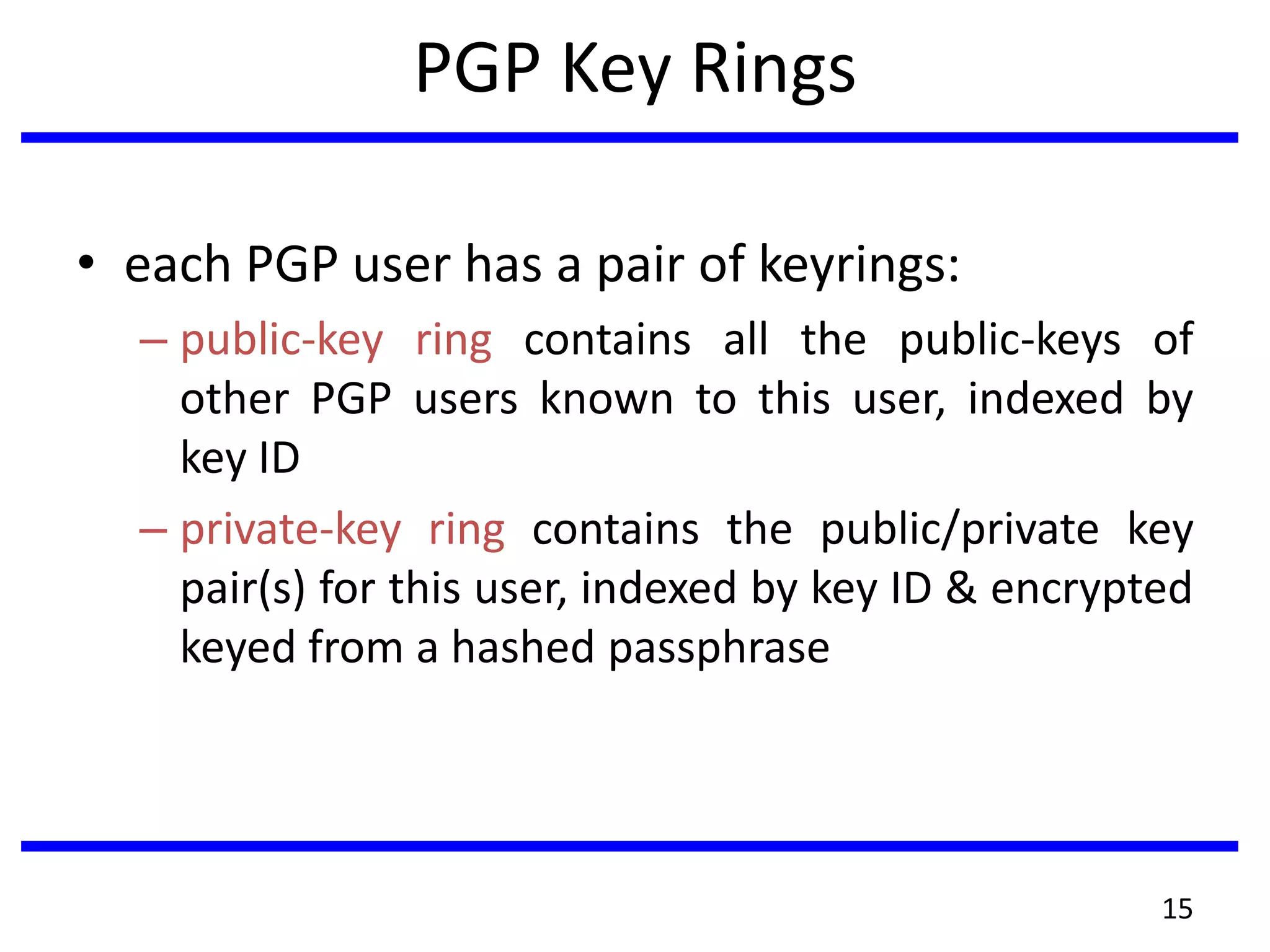 PGP Key Rings
• each PGP user has a pair of keyrings:
– public-key ring contains all the public-keys of
other PGP users known to this user, indexed by
key ID
– private-key ring contains the public/private key
pair(s) for this user, indexed by key ID & encrypted
keyed from a hashed passphrase
15
 