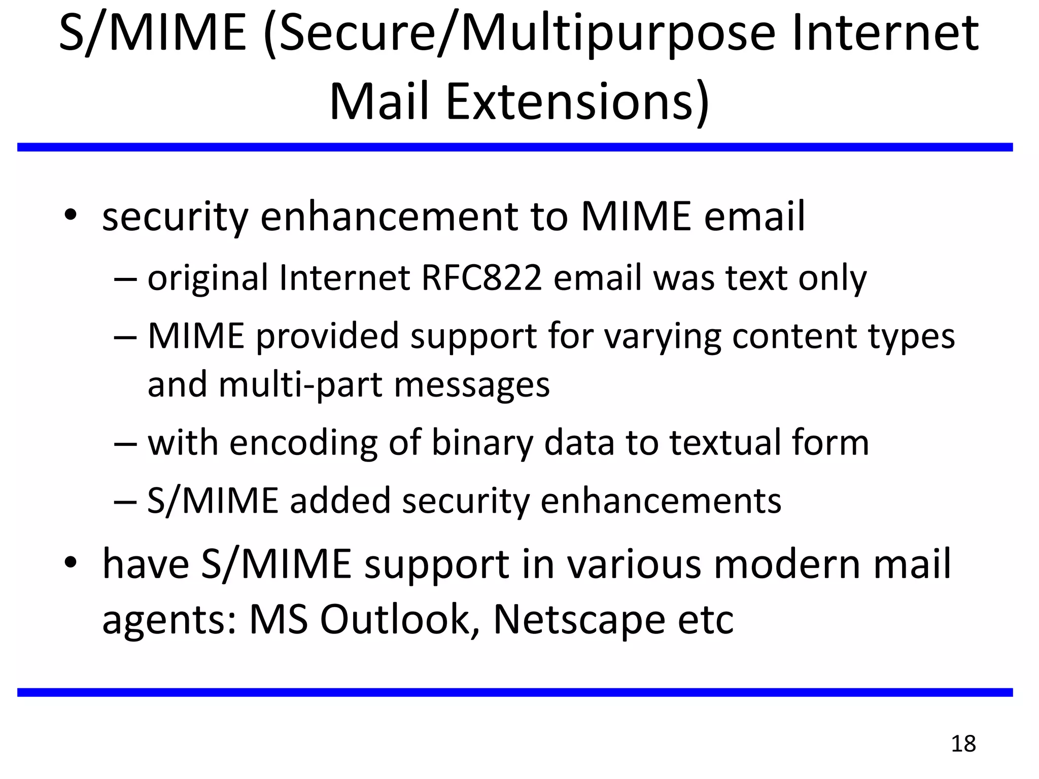 S/MIME (Secure/Multipurpose Internet
Mail Extensions)
• security enhancement to MIME email
– original Internet RFC822 email was text only
– MIME provided support for varying content types
and multi-part messages
– with encoding of binary data to textual form
– S/MIME added security enhancements
• have S/MIME support in various modern mail
agents: MS Outlook, Netscape etc
18
 