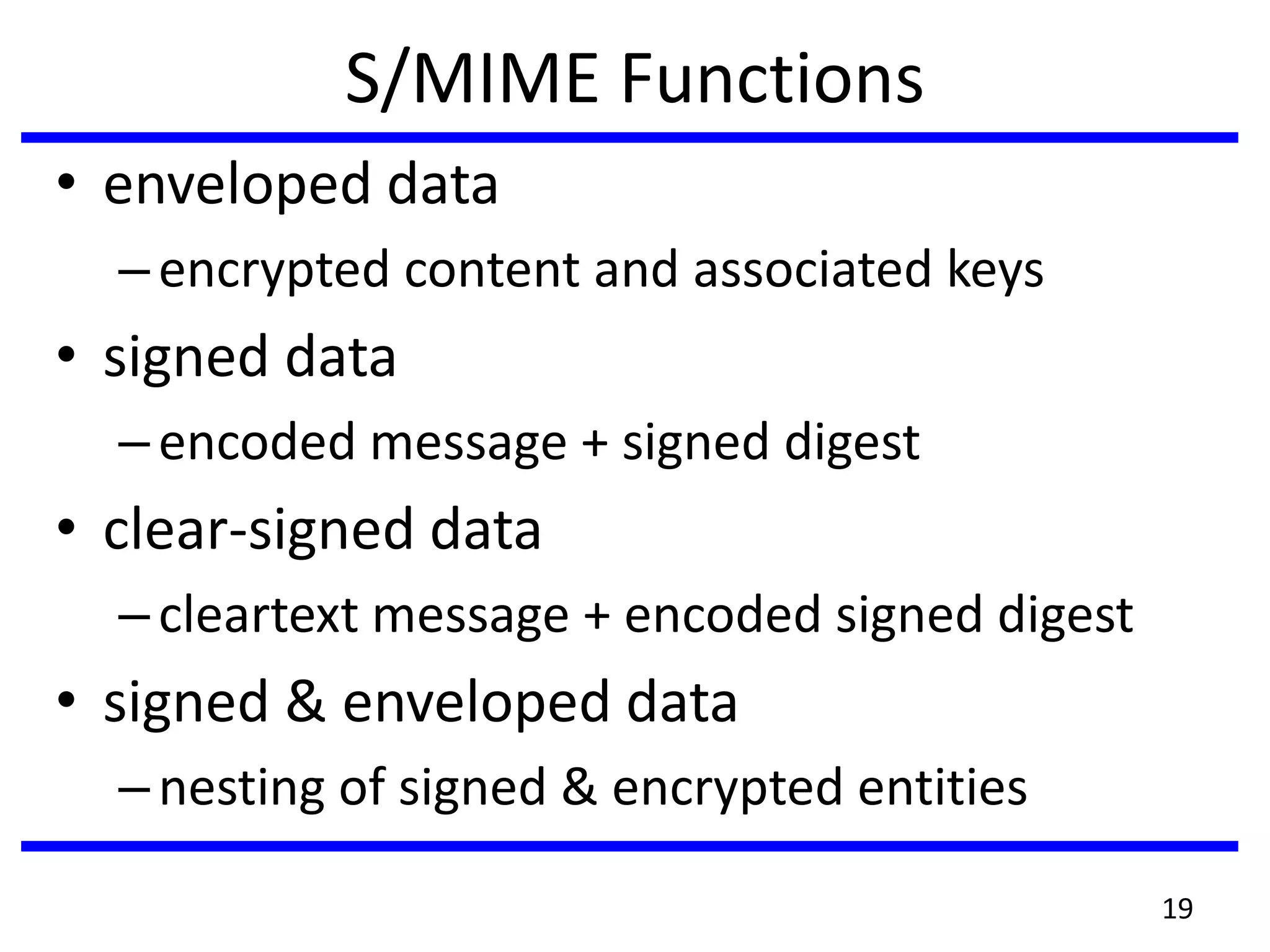 S/MIME Functions
• enveloped data
–encrypted content and associated keys
• signed data
–encoded message + signed digest
• clear-signed data
–cleartext message + encoded signed digest
• signed & enveloped data
–nesting of signed & encrypted entities
19
 