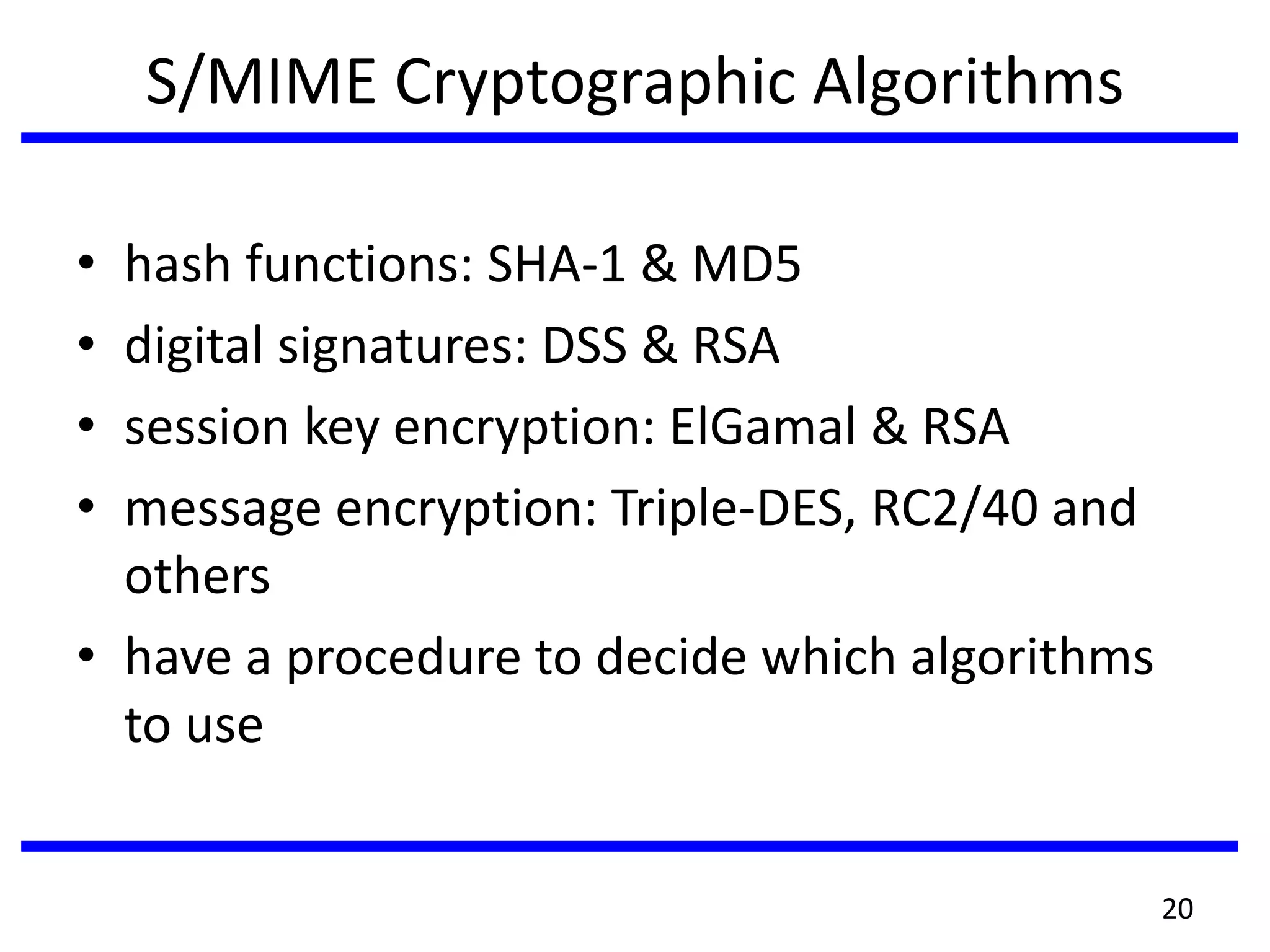 S/MIME Cryptographic Algorithms
• hash functions: SHA-1 & MD5
• digital signatures: DSS & RSA
• session key encryption: ElGamal & RSA
• message encryption: Triple-DES, RC2/40 and
others
• have a procedure to decide which algorithms
to use
20
 