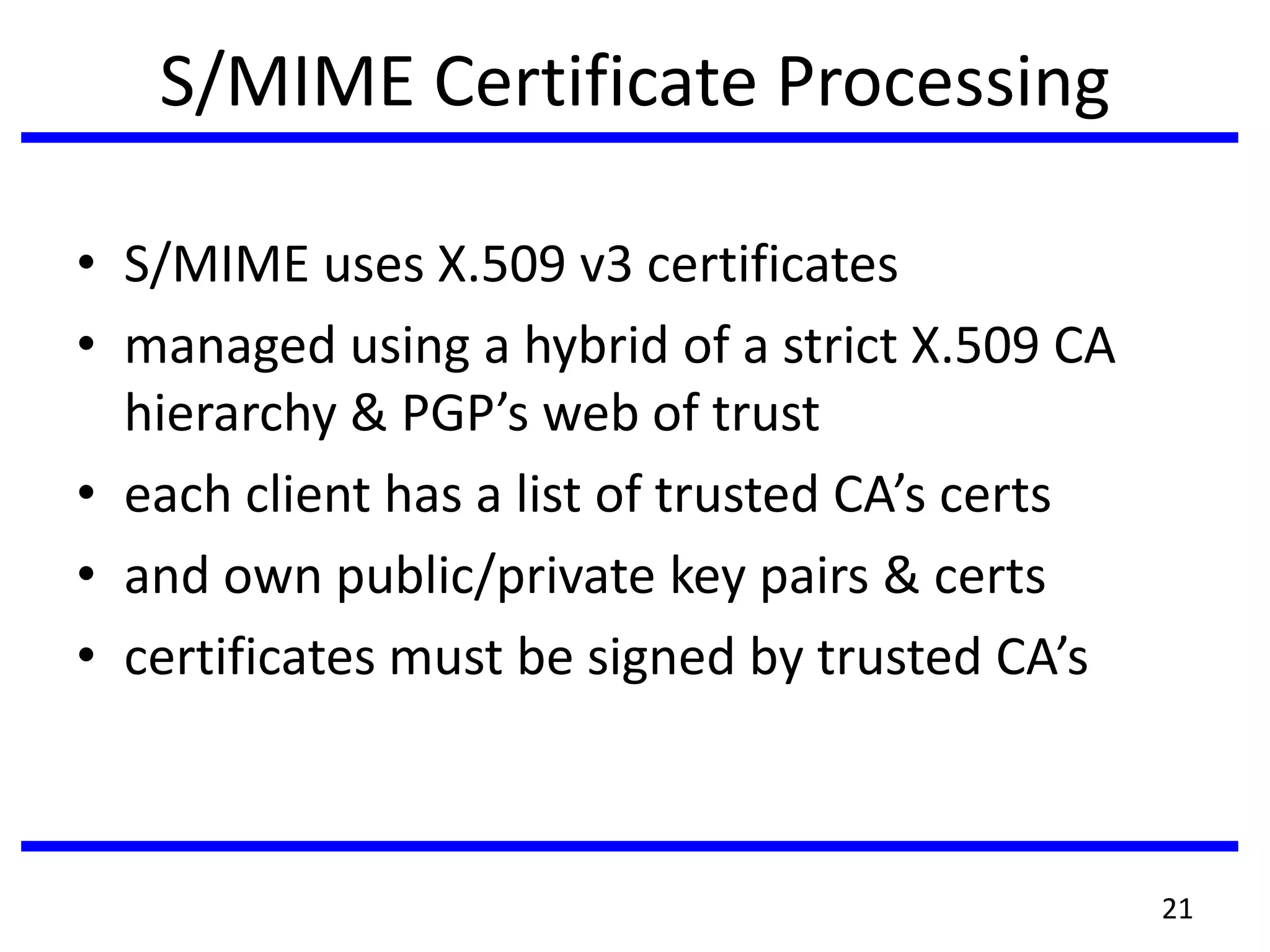 S/MIME Certificate Processing
• S/MIME uses X.509 v3 certificates
• managed using a hybrid of a strict X.509 CA
hierarchy & PGP’s web of trust
• each client has a list of trusted CA’s certs
• and own public/private key pairs & certs
• certificates must be signed by trusted CA’s
21
 