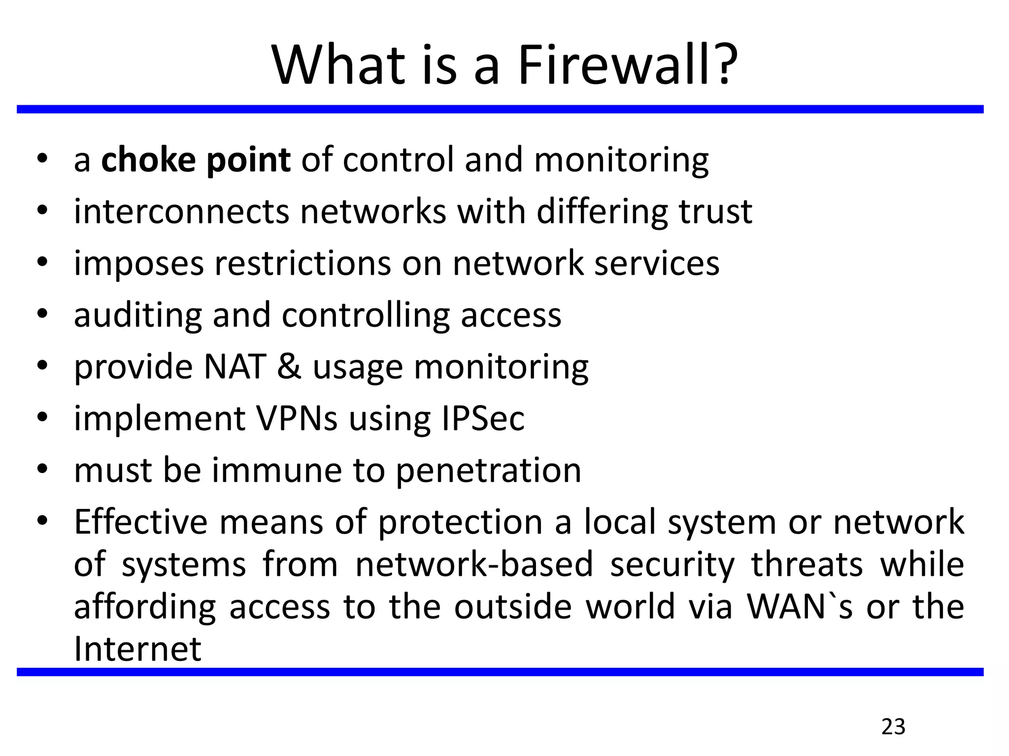 What is a Firewall?
• a choke point of control and monitoring
• interconnects networks with differing trust
• imposes restrictions on network services
• auditing and controlling access
• provide NAT & usage monitoring
• implement VPNs using IPSec
• must be immune to penetration
• Effective means of protection a local system or network
of systems from network-based security threats while
affording access to the outside world via WAN`s or the
Internet
23
 
