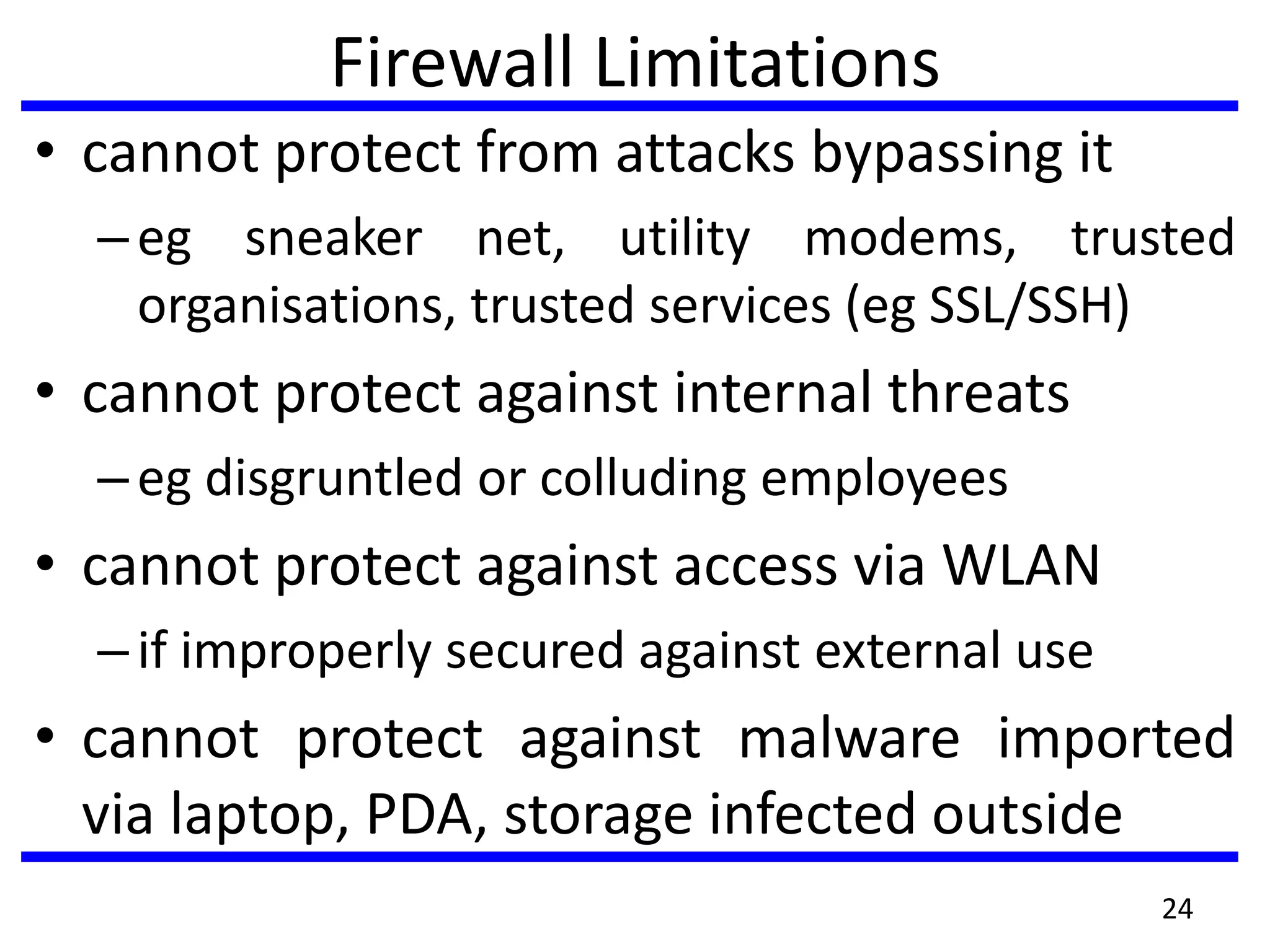 Firewall Limitations
• cannot protect from attacks bypassing it
–eg sneaker net, utility modems, trusted
organisations, trusted services (eg SSL/SSH)
• cannot protect against internal threats
–eg disgruntled or colluding employees
• cannot protect against access via WLAN
–if improperly secured against external use
• cannot protect against malware imported
via laptop, PDA, storage infected outside
24
 